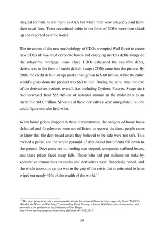 magical formula to rate them as AAA for which they were allegedly paid triple
their usual fees. These securitized debts in the form of CDOs were then sliced
up and exported over the world.


The invention of this new methodology of CDOs prompted Wall Street to create
new CDOs of low-rated corporate bonds and emerging markets debts alongside
the sub-prime mortgage loans. Once CDOs exhausted the available debts,
derivatives in the form of credit default swaps (CDS) came into the picture. By
2008, the credit default swaps market had grown to $ 60 trillion, while the entire
world’s gross domestic product was $60 trillion. During the same time, the size
of the derivatives markets overall, (i.e. including Options, Futures, Swaps etc.)
had increased from $55 trillion of notional amount in the mid-1990s to an
incredible $600 trillion. Since all of these derivatives were unregulated, no one
could figure out who held what.


When house prices dropped in these circumstances, the obligors of house loans
defaulted and foreclosures were not sufficient to recover the dues, people came
to know that the debt-based assets they believed to be safe were not safe. This
created a panic, and the whole pyramid of debt-based instruments fell down to
the ground. Once panic set in, lending was stopped, companies suffered losses,
and share prices faced steep falls. Those who had put millions on stake by
speculative transactions in stocks and derivatives were financially ruined, and
the whole economic set-up was in the grip of the crisis that is estimated to have
wiped out nearly 45% of the wealth of the world. 22




22
  This description of events is summarized in simple form from different articles, especially from “FIASCO-
Blood in the Water on Wall Street” authored by Frank Partnoy, a former Wall Street derivatives trader, and
presently a law professor at the University of San Diego.
http://www.npr.org/templates/story/story.php?storyId=102325715


                                                     30
 