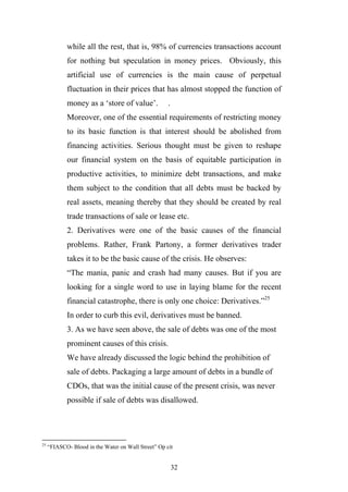 while all the rest, that is, 98% of currencies transactions account
            for nothing but speculation in money prices. Obviously, this
            artificial use of currencies is the main cause of perpetual
            fluctuation in their prices that has almost stopped the function of
            money as a ‘store of value’.             .
            Moreover, one of the essential requirements of restricting money
            to its basic function is that interest should be abolished from
            financing activities. Serious thought must be given to reshape
            our financial system on the basis of equitable participation in
            productive activities, to minimize debt transactions, and make
            them subject to the condition that all debts must be backed by
            real assets, meaning thereby that they should be created by real
            trade transactions of sale or lease etc.
            2. Derivatives were one of the basic causes of the financial
            problems. Rather, Frank Partony, a former derivatives trader
            takes it to be the basic cause of the crisis. He observes:
            “The mania, panic and crash had many causes. But if you are
            looking for a single word to use in laying blame for the recent
            financial catastrophe, there is only one choice: Derivatives.”25
            In order to curb this evil, derivatives must be banned.
            3. As we have seen above, the sale of debts was one of the most
            prominent causes of this crisis.
            We have already discussed the logic behind the prohibition of
            sale of debts. Packaging a large amount of debts in a bundle of
            CDOs, that was the initial cause of the present crisis, was never
            possible if sale of debts was disallowed.




25
     “FIASCO- Blood in the Water on Wall Street” Op cit


                                                         32
 