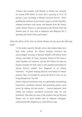 “Finance that complies with Shariah, or Islamic law, accounts
          for around $700 billion of assets and is growing at 10 to 30
          percent a year, according to Moody's Investors Service. That's
          grabbing the attention of governments eager to oil their liquidity-
          strapped economies with money and deposits from the Islamic
          world. Islamic finance is concentrated in the Persian Gulf and
          Muslim parts of Asia such as Indonesia and Malaysia but is
          spreading into North Africa and Europe.”


About the effects of the crisis on Islamic finance, she has given the following
report:
          “A November report by Moody's shows that Islamic banks have
          been fairly resilient. No Islamic financial institution has
          acknowledged investing in Bernard Madoff's $50 billion Ponzi
          scheme, and Saleh Al Tayar, Secretary General of the Franco-
          Arab Chamber of Commerce, said the $4.9 billion hit taken by
          Societe Generale SA from what it calls unauthorized trading by
          Jerome Kerviel couldn't have happened in an Islamic
          institution. "If global banking practices were based on Islamic
          practices then we wouldn't be seeing the kind of crisis we are
          living through now," he said.
          Islamic financial institutions work on a philosophy of prohibiting
          transactions considered immoral and promoting greater social
          justice by sharing risk and reward. … Interest payments, short
          selling and contracts considered excessively risky are also
          prohibited. That rules out some of the products that got Western
          finance into so much trouble such as subprime mortgages,
          collateralized debt obligations or credit default swaps.



                                          35
 