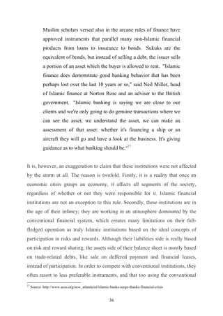 Muslim scholars versed also in the arcane rules of finance have
             approved instruments that parallel many non-Islamic financial
             products from loans to insurance to bonds. Sukuks are the
             equivalent of bonds, but instead of selling a debt, the issuer sells
             a portion of an asset which the buyer is allowed to rent. "Islamic
             finance does demonstrate good banking behavior that has been
             perhaps lost over the last 10 years or so," said Neil Miller, head
             of Islamic finance at Norton Rose and an adviser to the British
             government. "Islamic banking is saying we are close to our
             clients and we're only going to do genuine transactions where we
             can see the asset, we understand the asset, we can make an
             assessment of that asset: whether it's financing a ship or an
             aircraft they will go and have a look at the business. It's giving
             guidance as to what banking should be.”27


It is, however, an exaggeration to claim that these institutions were not affected
by the storm at all. The reason is twofold. Firstly, it is a reality that once an
economic crisis grasps an economy, it affects all segments of the society,
regardless of whether or not they were responsible for it. Islamic financial
institutions are not an exception to this rule. Secondly, these institutions are in
the age of their infancy; they are working in an atmosphere dominated by the
conventional financial system, which creates many limitations on their full-
fledged operation as truly Islamic institutions based on the ideal concepts of
participation in risks and rewards. Although their liabilities side is really based
on risk and reward sharing, the assets side of their balance sheet is mostly based
on trade-related debts, like sale on deffered payment and financial leases,
instead of participation. In order to compete with conventional institutions, they
often resort to less preferable instruments, and that too using the conventional
27
     Source: http://www.acus.org/new_atlanticist/islamic-banks-surge-thanks-financial-crisis


                                                        36
 