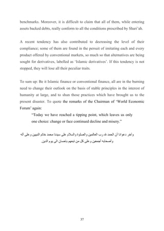 benchmarks. Moreover, it is difficult to claim that all of them, while entering
assets backed debts, really conform to all the conditions prescribed by Shari’ah.


A recent tendency has also contributed to decreasing the level of their
compliance; some of them are found in the persuit of imitating each and every
product offered by conventional markets, so much so that alternatives are being
sought for derivatives, labelled as ‘Islamic derivatives’. If this tendency is not
stopped, they will lose all their peculiar traits.


To sum up: Be it Islamic finance or conventional finance, all are in the burning
need to change their outlook on the basis of stable principles in the interest of
humanity at large, and to shun those practices which have brought us to the
present disaster. To quote the remarks of the Chairman of ‘World Economic
Forum’ again:
        “Today we have reached a tipping point, which leaves us only
        one choice: change or face continued decline and misery.”


‫وآﺧﺮ دﻋﻮاﻧﺎ أن اﻟﺤﻤﺪ ﷲ رب اﻟﻌﺎﻟﻤﯿﻦ واﻟﺼﻠﻮة واﻟﺴﻼم ﻋﻠﻰ ﺳﯿﺪﻧﺎ ﻣﺤﻤﺪ ﺧﺎﺗﻢ اﻟﻨﺒﯿﯿﻦ وﻋﻠﻰ آﻟﮫ‬
               .‫وأﺻﺤﺎﺑﮫ أﺟﻤﻌﯿﻦ وﻋﻠﻰ ﻛﻞ ﻣﻦ ﺗﺒﻌﮭﻢ ﺑﺎﺣﺴﺎن اﻟﻰ ﯾﻮم اﻟﺪﯾﻦ‬




                                             37
 