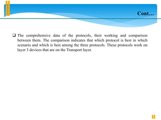  The comprehensive data of the protocols, their working and comparison
between them. The comparison indicates that which protocol is best in which
scenario and which is best among the three protocols. These protocols work on
layer 3 devices that are on the Transport layer.
Cont…
 