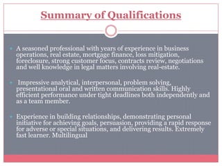 Summary of Qualifications


 A seasoned professional with years of experience in business
  operations, real estate, mortgage finance, loss mitigation,
  foreclosure, strong customer focus, contracts review, negotiations
  and well knowledge in legal matters involving real-estate.

 Impressive analytical, interpersonal, problem solving,
  presentational oral and written communication skills. Highly
  efficient performance under tight deadlines both independently and
  as a team member.

 Experience in building relationships, demonstrating personal
  initiative for achieving goals, persuasion, providing a rapid response
  for adverse or special situations, and delivering results. Extremely
  fast learner. Multilingual
 