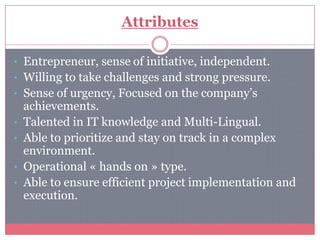 Attributes

• Entrepreneur, sense of initiative, independent.
• Willing to take challenges and strong pressure.
• Sense of urgency, Focused on the company’s
    achievements.
•   Talented in IT knowledge and Multi-Lingual.
•   Able to prioritize and stay on track in a complex
    environment.
•   Operational « hands on » type.
•   Able to ensure efficient project implementation and
    execution.
 
