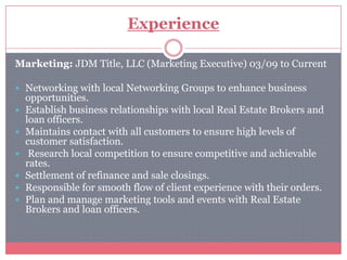 Experience

Marketing: JDM Title, LLC (Marketing Executive) 03/09 to Current

 Networking with local Networking Groups to enhance business
    opportunities.
   Establish business relationships with local Real Estate Brokers and
    loan officers.
   Maintains contact with all customers to ensure high levels of
    customer satisfaction.
    Research local competition to ensure competitive and achievable
    rates.
   Settlement of refinance and sale closings.
   Responsible for smooth flow of client experience with their orders.
   Plan and manage marketing tools and events with Real Estate
    Brokers and loan officers.
 