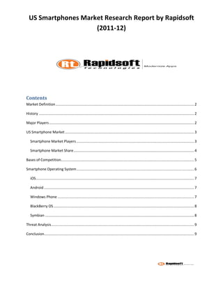 US Smartphones Market Research Report by Rapidsoft
                     (2011-12)




Contents
Market Definition .................................................................................................................................... 2

History .................................................................................................................................................... 2

Major Players .......................................................................................................................................... 2

US Smartphone Market ........................................................................................................................... 3

   Smartphone Market Players ................................................................................................................ 3

   Smartphone Market Share ................................................................................................................... 4

Bases of Competition............................................................................................................................... 5

Smartphone Operating System ................................................................................................................ 6

   iOS....................................................................................................................................................... 7

   Android ............................................................................................................................................... 7

   Windows Phone .................................................................................................................................. 7

   BlackBerry OS ...................................................................................................................................... 8

   Symbian .............................................................................................................................................. 8

Threat Analysis ........................................................................................................................................ 9

Conclusion............................................................................................................................................... 9
 