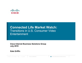 Connected Life Market Watch:
          Transitions in U.S. Consumer Video
          Entertainment


          Cisco Internet Business Solutions Group
          July 2010

          Kate Griffin


          Kate Griffin
Cisco IBSG © 2010 Cisco and/or its affiliates. All rights reserved.   Cisco Confidential   Internet Business Solutions Group
 