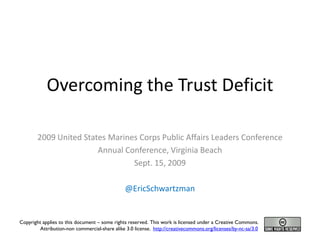 Overcoming the Trust Deficit

        2009 United States Marines Corps Public Affairs Leaders Conference
                        Annual Conference, Virginia Beach
                                 Sept. 15, 2009

                                                @EricSchwartzman


Copyright applies to this document – some rights reserved. This work is licensed under a Creative Commons.
         Attribution-non commercial-share alike 3.0 license. http://creativecommons.org/licenses/by-nc-sa/3.0
 