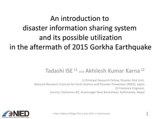 An introduction to
disaster information sharing system
and its possible utilization
in the aftermath of 2015 Gorkha Earthquake
Tadashi ISE (1 and Akhilesh Kumar Karna (2
1) Principal Research Fellow, Disaster Risk Unit,
National Research Institute for Earth Science and Disaster Prevention (NIED), Japan
2) Freelance Engineer,
Sunrise Cityhomes-B2, Anamnagar New Baneshwor, Kathmandu, Nepal
Urban Safety of Mega City in Asia 2015 in Kathmandu 1
 