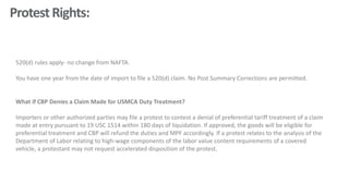 ProtestRights:
520(d) rules apply- no change from NAFTA.
You have one year from the date of import to file a 520(d) claim. No Post Summary Corrections are permitted.
What if CBP Denies a Claim Made for USMCA Duty Treatment?
Importers or other authorized parties may file a protest to contest a denial of preferential tariff treatment of a claim
made at entry pursuant to 19 USC 1514 within 180 days of liquidation. If approved, the goods will be eligible for
preferential treatment and CBP will refund the duties and MPF accordingly. If a protest relates to the analysis of the
Department of Labor relating to high-wage components of the labor value content requirements of a covered
vehicle, a protestant may not request accelerated disposition of the protest.
 