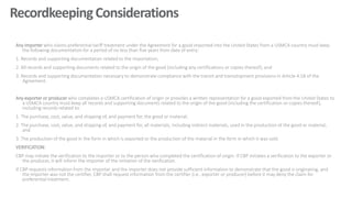 RecordkeepingConsiderations
Any importer who claims preferential tariff treatment under the Agreement for a good imported into the United States from a USMCA country must keep
the following documentation for a period of no less than five years from date of entry:
1. Records and supporting documentation related to the importation;
2. All records and supporting documents related to the origin of the good (including any certifications or copies thereof); and
3. Records and supporting documentation necessary to demonstrate compliance with the transit and transshipment provisions in Article 4.18 of the
Agreement.
Any exporter or producer who completes a USMCA certification of origin or provides a written representation for a good exported from the United States to
a USMCA country must keep all records and supporting documents related to the origin of the good (including the certification or copies thereof),
including records related to:
1. The purchase, cost, value, and shipping of, and payment for, the good or material;
2. The purchase, cost, value, and shipping of, and payment for, all materials, including indirect materials, used in the production of the good or material;
and
3. The production of the good in the form in which is exported or the production of the material in the form in which it was sold.
VERIFICATION:
CBP may initiate the verification to the importer or to the person who completed the certification of origin. If CBP initiates a verification to the exporter or
the producer, it will inform the importer of the initiation of the verification.
If CBP requests information from the importer and the importer does not provide sufficient information to demonstrate that the good is originating, and
the importer was not the certifier, CBP shall request information from the certifier (i.e., exporter or producer) before it may deny the claim for
preferential treatment.
 