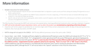More information
• Notable instructions for textile products:
• A yarn forward approach requires the yarn and intermediate fabric to originate in a party country and final cutting and sowing of the garment to occur
within a party country.
• Textile and other sets only qualify for the USMCA if every component in the set is originating, or if the entire set does not exceed 10% foreign value
content (i.e., the entire set meets de minimis).
• Specific rules are laid out for short supply goods, where textiles could still originate under the USMCA if the underlying yarn and fabrics cannot be timely
sourced in the Agreement's territory.
-----------------------------------------------------------------------------------------------------------------------------------------------------------------------------
The Merchandise Processing Fee (MPF) will continue to be waived when claiming preferential treatment when clearing a shipment; however,
the MPF will not be refunded in post importation claims, such as when the product was not declared as originating at the time of import.
• Importers will not be subject to penalties for an incorrect origin claim if they correct a declaration within 30 days of discovering the error;
however, they must pay any duties and MPF owed.
• NAFTA rulings will not apply to the USMCA – NAFTA duty deferral processes remain the same under USMCA
• How to Claim - July 1 2020: Dutiable tariff items eligible for preferential tariff treatment under the USMCA will indicate the SPI “S” or “S+” in
the “Special” subcolumn of the HTSUS. “S+” is designated for certain agricultural tariff rate quota (TRQs) goods, agricultural staging goods,
and textile tariff preference level (TPL) goods. SPI “S+” is used only when the HTSUS provides different preferential tariff treatment to each of
the USMCA countries. CargowiseOne has been updated to allow for this reporting. There is no more “CA” or “MX” shown in the HTSUS.
• USMCA preference may also be claimed on unconditionally free tariff items and is used to receive the exemption from Merchandise
Processing Fees (MPF), although the SPI “S” will not be listed in the “Special” subcolumn in the HTSUS for those items.
 