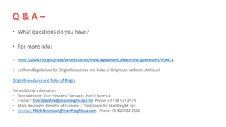 Q & A –
• What questions do you have?
• For more info:
• https://www.cbp.gov/trade/priority-issues/trade-agreements/free-trade-agreements/USMCA
• Uniform Regulations for Origin Procedures and Rules of Origin can be found at this url
Origin Procedures and Rules of Origin
For additional information:
• Tom Valentine, Vice President Transport, North America
• Contact: Tom.Valentine@mainfreightusa.com Phone: +1 518 573 8525
• Mark Neumann, Director of Customs / Compliance for Mainfreight, Inc.
• Contact: Mark.Neumann@mainfreightusa.com. Phone: +1 310 761 1511
 