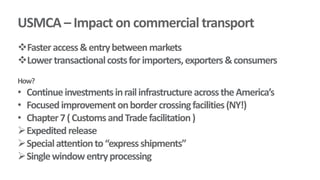 USMCA – Impact on commercial transport
Fasteraccess&entrybetweenmarkets
Lowertransactionalcostsforimporters,exporters&consumers
How?
• ContinueinvestmentsinrailinfrastructureacrosstheAmerica’s
• Focusedimprovementonbordercrossingfacilities(NY!)
• Chapter7(CustomsandTradefacilitation)
Expeditedrelease
Specialattentionto“expressshipments”
Singlewindowentryprocessing
 