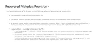 RecoveredMaterialsProvision-
• A “recovered material” is defined in the USMCA as a form of a material that results from:
• The disassembly of a used good into individual parts, and
• The cleaning, inspecting, testing or other processing of those parts as necessary for improvement to sound working condition.
• A “recovered material” derived in the US/MX/CA will thus qualify as “originating” when it’s used in the production of, and incorporated into, a
“remanufactured good”. This is similar to other recovered materials provisions in other US FTA’s (US/AU FTA comes to mind).
• Accumulation – revised provision over NAFTA.
• A good is originating if it is produced in the US, Mexico or Canada by one or more producers, provided that it satisfies all applicable origin
requirements;
• An originating good or material that is produced in the US, Mexico or Canada is considered as originating in the territory of another
Party when it is used as a material in the production of a good there; and
• Production undertaken on a non-originating material in one or more of the Parties contributes to the originating status of the good,
regardless of whether that production was sufficient to confer originating status to the material itself.
 