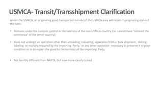 USMCA- Transit/Transshipment Clarification
Under the USMCA, an originating good transported outside of the USMCA area will retain its originating status if
the item:
• Remains under the customs control in the territory of the non-USMCA country (i.e. cannot have “entered the
commerce” of the other country);
• Does not undergo an operation other than unloading; reloading; separation from a bulk shipment; storing;
labeling or marking required by the importing Party; or any other operation necessary to preserve it in good
condition or to transport the good to the territory of the importing Party.
• Not terribly different from NAFTA, but now more-clearly stated.
 