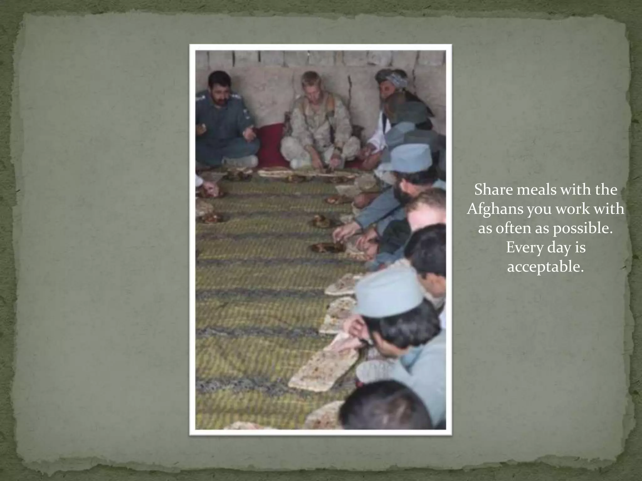 Share meals with the Afghans you work with as often as possible. Every day is acceptable.