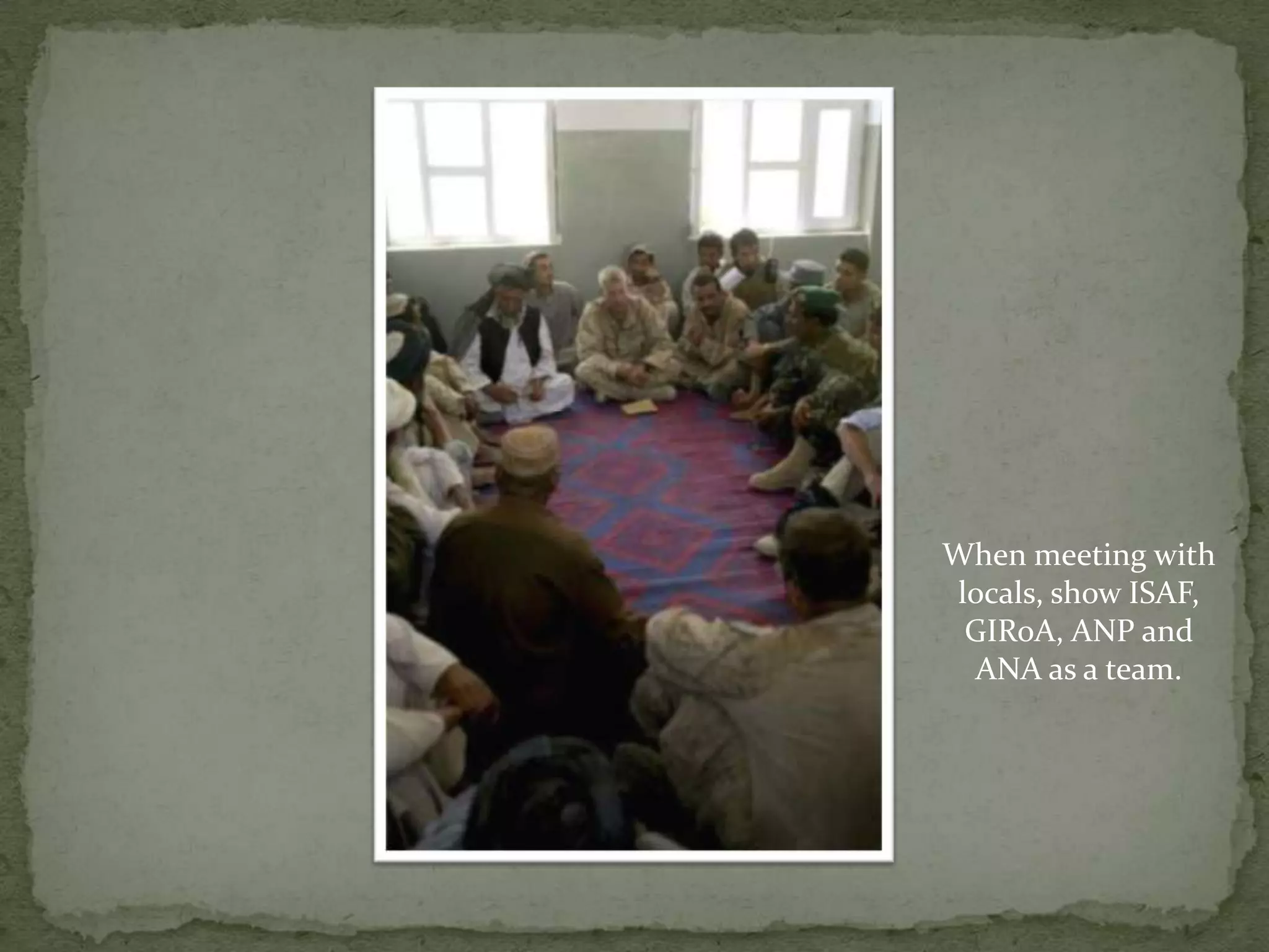 When meeting with locals, show ISAF, GIRoA, ANP and ANA as a team.