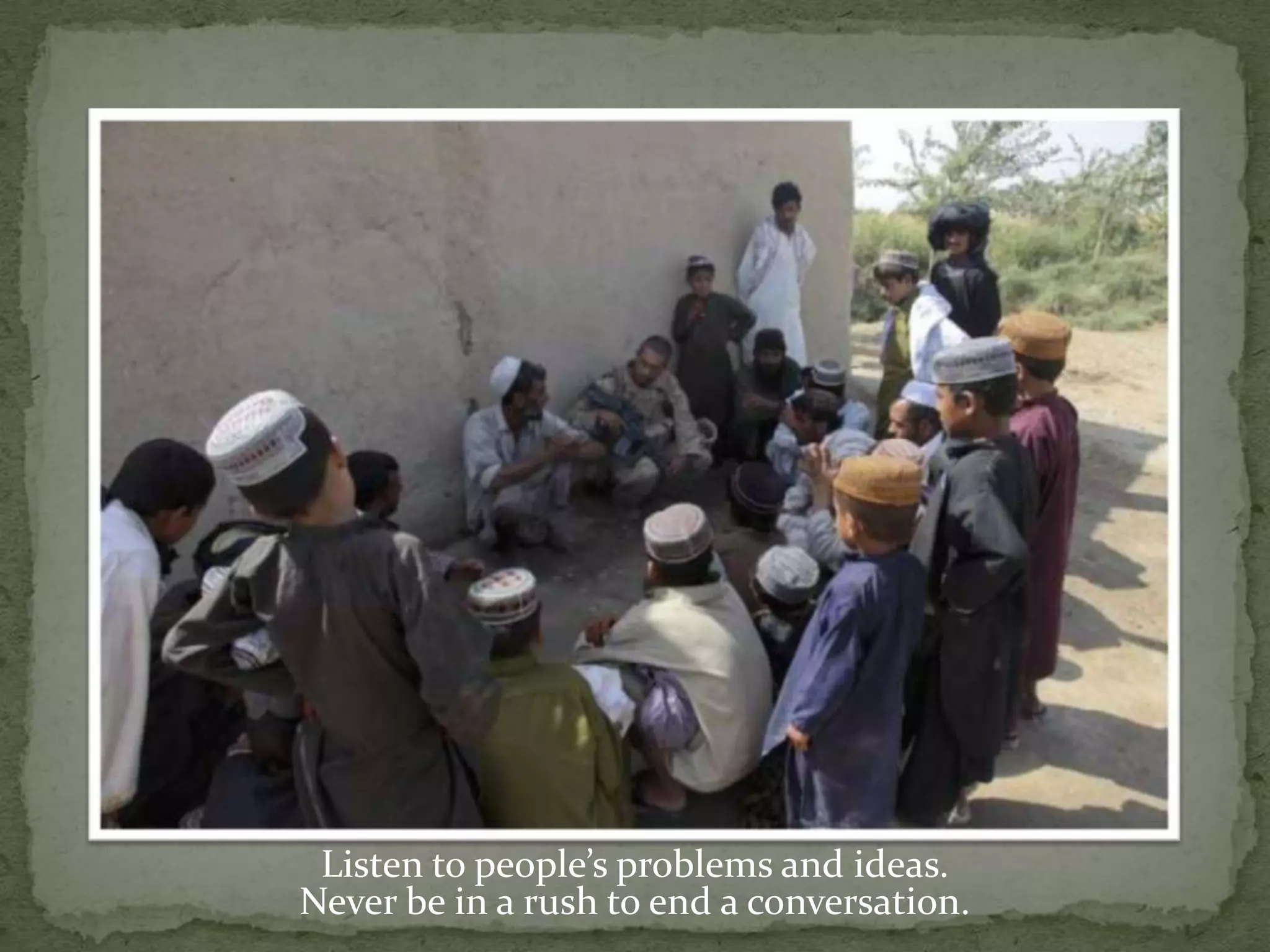 Listen to people’s problems and ideas.Never be in a rush to end a conversation.