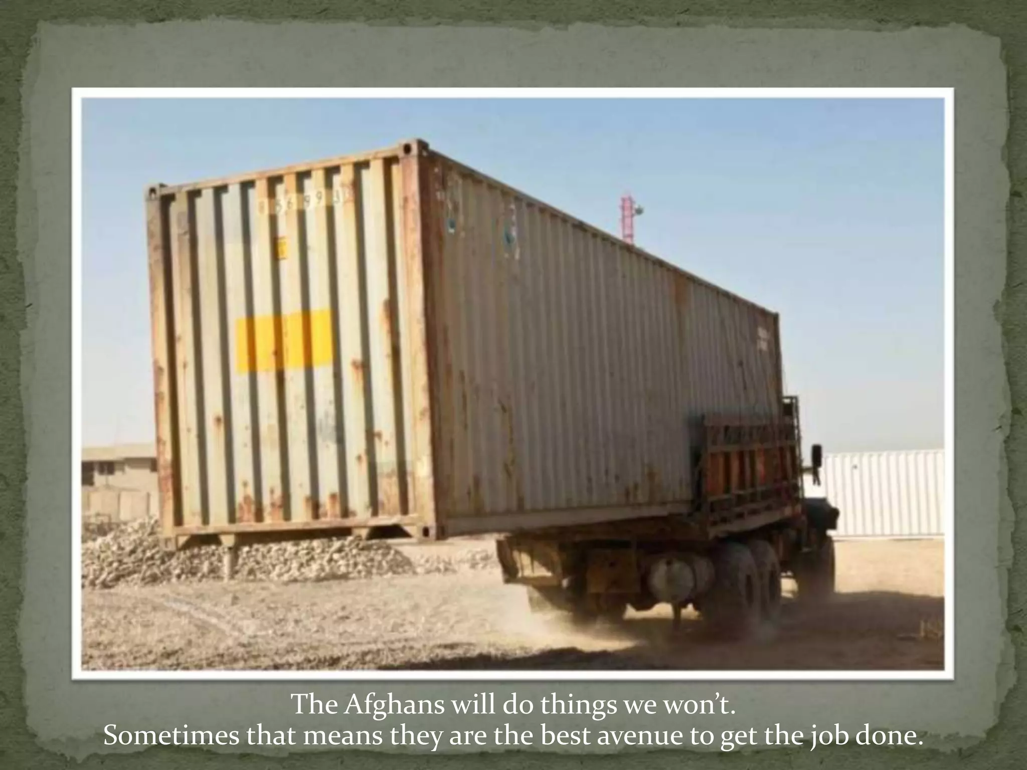 The Afghans will do things we won’t. Sometimes that means they are the best avenue to get the job done.