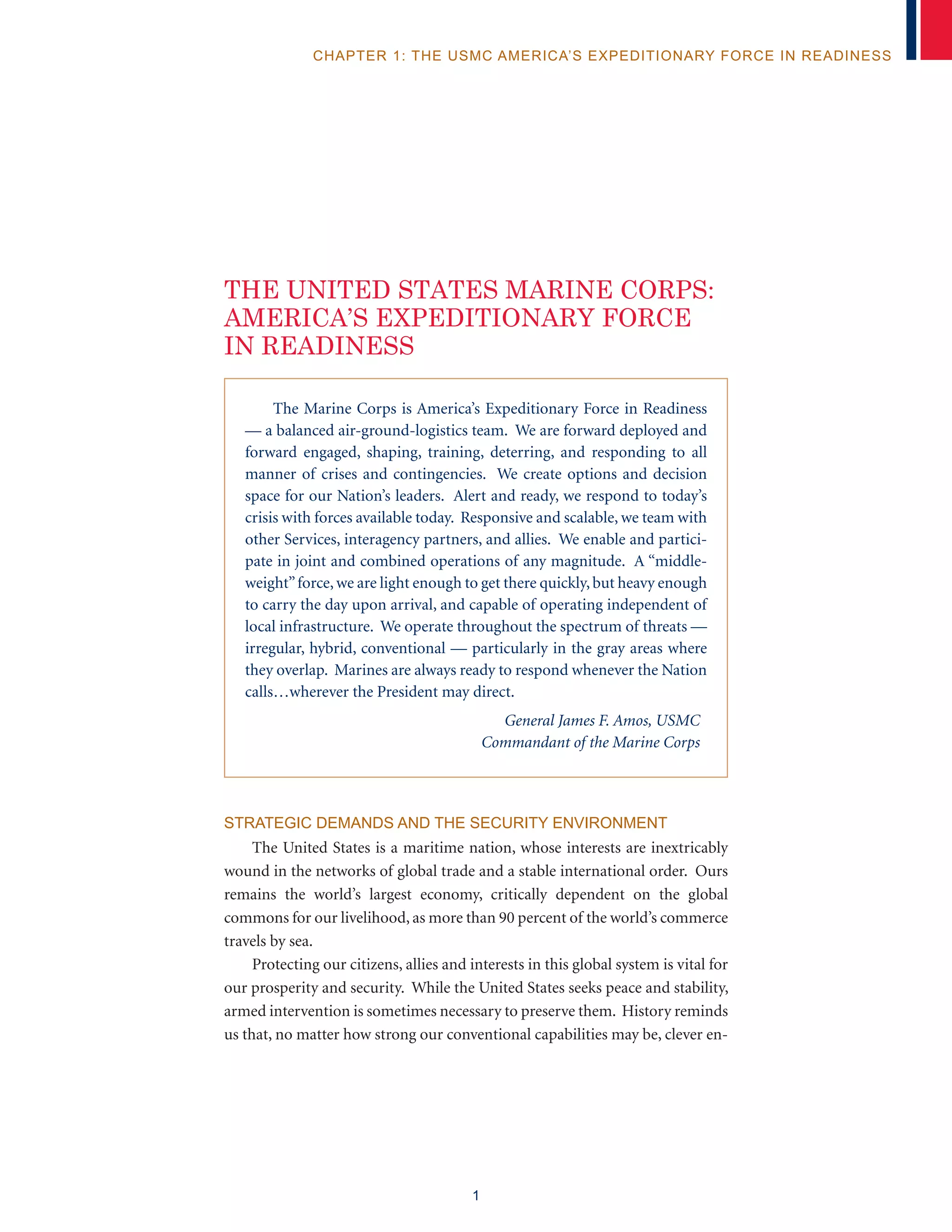 1
chapter 1: The USMC America’s Expeditionary Force in Readiness
The Marine Corps is America’s Expeditionary Force in Readiness
–– a balanced air-ground-logistics team. We are forward deployed and
forward engaged, shaping, training, deterring, and responding to all
manner of crises and contingencies. We create options and decision
space for our Nation’s leaders. Alert and ready, we respond to today’s
crisis with forces available today. Responsive and scalable, we team with
other Services, interagency partners, and allies. We enable and partici-
pate in joint and combined operations of any magnitude. A “middle-
weight”force,we are light enough to get there quickly, but heavy enough
to carry the day upon arrival, and capable of operating independent of
local infrastructure. We operate throughout the spectrum of threats ––
irregular, hybrid, conventional –– particularly in the gray areas where
they overlap. Marines are always ready to respond whenever the Nation
calls…wherever the President may direct.
General James F. Amos, USMC
Commandant of the Marine Corps
Strategic Demands and the Security Environment
The United States is a maritime nation, whose interests are inextricably
wound in the networks of global trade and a stable international order. Ours
remains the world’s largest economy, critically dependent on the global
commons for our livelihood, as more than 90 percent of the world’s commerce
travels by sea.
Protecting our citizens, allies and interests in this global system is vital for
our prosperity and security. While the United States seeks peace and stability,
armed intervention is sometimes necessary to preserve them. History reminds
us that, no matter how strong our conventional capabilities may be, clever en-
THE UNITED STATES MARINE CORPS:
AMERICA’S EXPEDITIONARY FORCE
IN READINESS
 