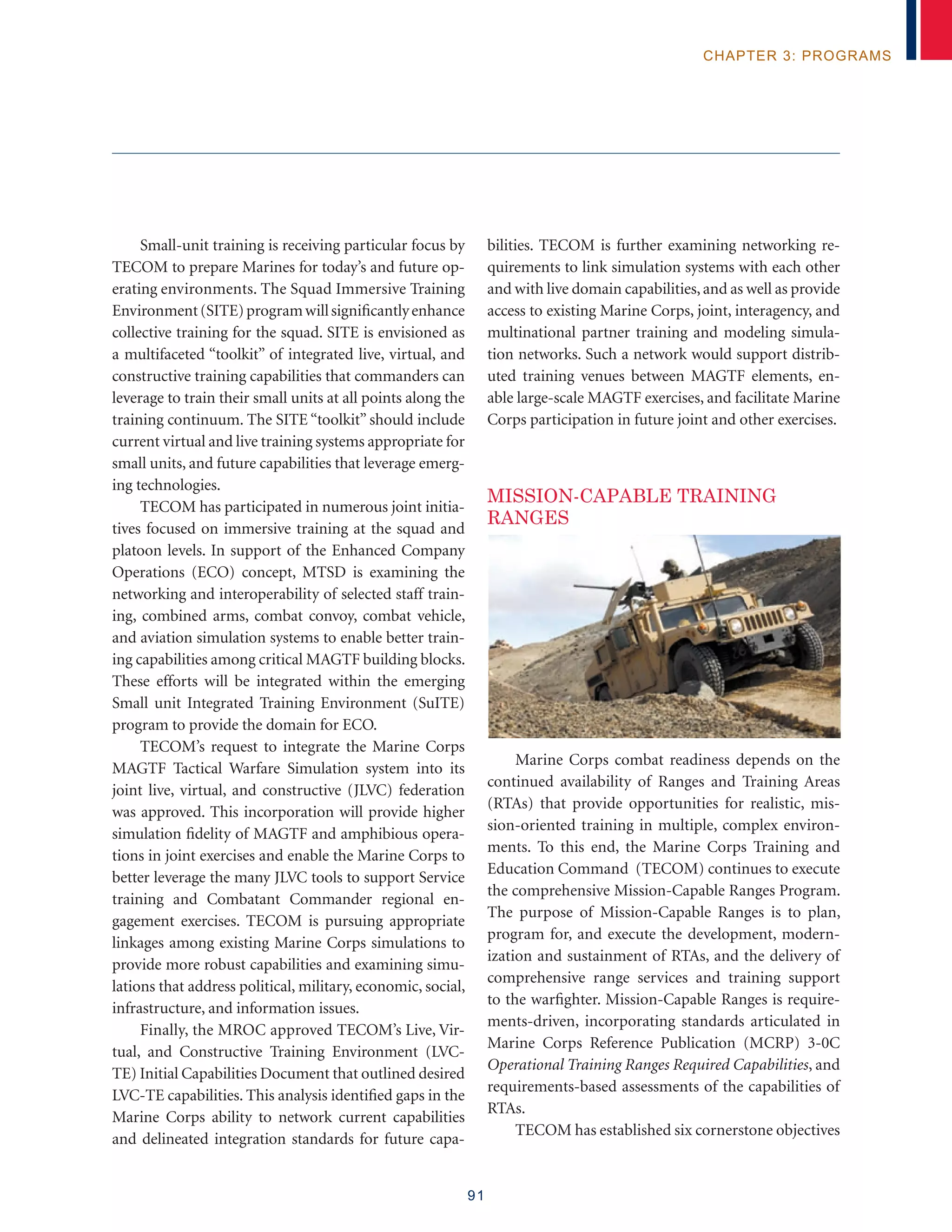 91
chapter 3: programs
Small-unit training is receiving particular focus by
TECOM to prepare Marines for today’s and future op-
erating environments. The Squad Immersive Training
Environment(SITE)programwillsignificantlyenhance
collective training for the squad. SITE is envisioned as
a multifaceted “toolkit” of integrated live, virtual, and
constructive training capabilities that commanders can
leverage to train their small units at all points along the
training continuum. The SITE “toolkit” should include
current virtual and live training systems appropriate for
small units, and future capabilities that leverage emerg-
ing technologies.
TECOM has participated in numerous joint initia-
tives focused on immersive training at the squad and
platoon levels. In support of the Enhanced Company
Operations (ECO) concept, MTSD is examining the
networking and interoperability of selected staff train-
ing, combined arms, combat convoy, combat vehicle,
and aviation simulation systems to enable better train-
ing capabilities among critical MAGTF building blocks.
These efforts will be integrated within the emerging
Small unit Integrated Training Environment (SuITE)
program to provide the domain for ECO.
TECOM’s request to integrate the Marine Corps
MAGTF Tactical Warfare Simulation system into its
joint live, virtual, and constructive (JLVC) federation
was approved. This incorporation will provide higher
simulation fidelity of MAGTF and amphibious opera-
tions in joint exercises and enable the Marine Corps to
better leverage the many JLVC tools to support Service
training and Combatant Commander regional en-
gagement exercises. TECOM is pursuing appropriate
linkages among existing Marine Corps simulations to
provide more robust capabilities and examining simu-
lations that address political, military, economic, social,
infrastructure, and information issues.
Finally, the MROC approved TECOM’s Live, Vir-
tual, and Constructive Training Environment (LVC-
TE) Initial Capabilities Document that outlined desired
LVC-TE capabilities. This analysis identified gaps in the
Marine Corps ability to network current capabilities
and delineated integration standards for future capa-
bilities. TECOM is further examining networking re-
quirements to link simulation systems with each other
and with live domain capabilities,and as well as provide
access to existing Marine Corps, joint, interagency, and
multinational partner training and modeling simula-
tion networks. Such a network would support distrib-
uted training venues between MAGTF elements, en-
able large-scale MAGTF exercises, and facilitate Marine
Corps participation in future joint and other exercises.
MISSION-CAPABLE TRAINING
RANGES
Marine Corps combat readiness depends on the
continued availability of Ranges and Training Areas
(RTAs) that provide opportunities for realistic, mis-
sion-oriented training in multiple, complex environ-
ments. To this end, the Marine Corps Training and
Education Command (TECOM) continues to execute
the comprehensive Mission-Capable Ranges Program.
The purpose of Mission-Capable Ranges is to plan,
program for, and execute the development, modern-
ization and sustainment of RTAs, and the delivery of
comprehensive range services and training support
to the warfighter. Mission-Capable Ranges is require-
ments-driven, incorporating standards articulated in
Marine Corps Reference Publication (MCRP) 3-0C
Operational Training Ranges Required Capabilities, and
requirements-based assessments of the capabilities of
RTAs.
TECOM has established six cornerstone objectives
 