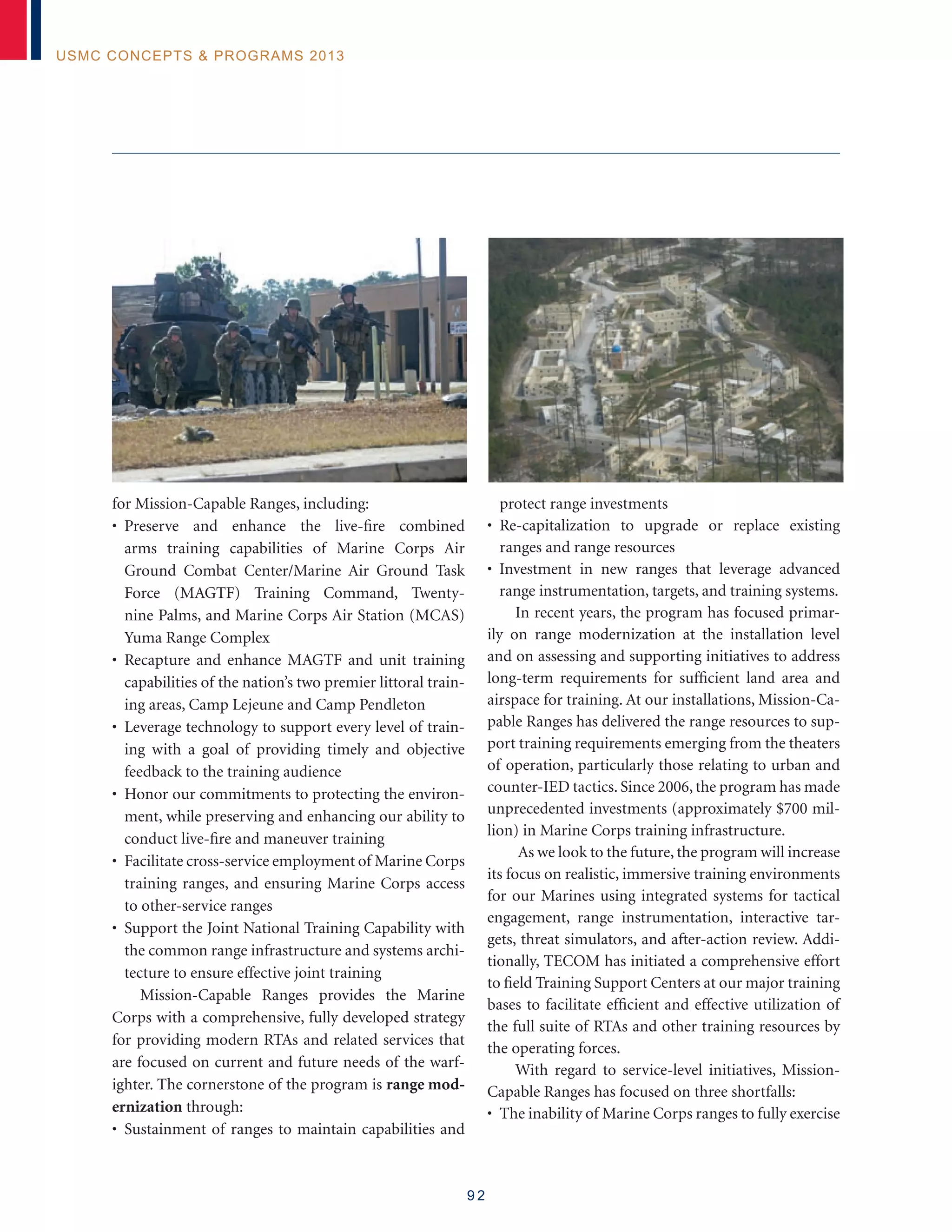 9 2
USMC Concepts  Programs 2013
for Mission-Capable Ranges, including:
• Preserve and enhance the live-fire combined
arms training capabilities of Marine Corps Air
Ground Combat Center/Marine Air Ground Task
Force (MAGTF) Training Command, Twenty-
nine Palms, and Marine Corps Air Station (MCAS)
Yuma Range Complex
• Recapture and enhance MAGTF and unit training
capabilities of the nation’s two premier littoral train-
ing areas, Camp Lejeune and Camp Pendleton
• Leverage technology to support every level of train-
ing with a goal of providing timely and objective
feedback to the training audience
• Honor our commitments to protecting the environ-
ment, while preserving and enhancing our ability to
conduct live-fire and maneuver training
• Facilitate cross-service employment of Marine Corps
training ranges, and ensuring Marine Corps access
to other-service ranges
• Support the Joint National Training Capability with
the common range infrastructure and systems archi-
tecture to ensure effective joint training
Mission-Capable Ranges provides the Marine
Corps with a comprehensive, fully developed strategy
for providing modern RTAs and related services that
are focused on current and future needs of the warf-
ighter. The cornerstone of the program is range mod-
ernization through:
• Sustainment of ranges to maintain capabilities and
protect range investments
• Re-capitalization to upgrade or replace existing
ranges and range resources
• Investment in new ranges that leverage advanced
range instrumentation, targets, and training systems.
In recent years, the program has focused primar-
ily on range modernization at the installation level
and on assessing and supporting initiatives to address
long-term requirements for sufficient land area and
airspace for training. At our installations, Mission-Ca-
pable Ranges has delivered the range resources to sup-
port training requirements emerging from the theaters
of operation, particularly those relating to urban and
counter-IED tactics. Since 2006, the program has made
unprecedented investments (approximately $700 mil-
lion) in Marine Corps training infrastructure.
As we look to the future, the program will increase
its focus on realistic, immersive training environments
for our Marines using integrated systems for tactical
engagement, range instrumentation, interactive tar-
gets, threat simulators, and after-action review. Addi-
tionally, TECOM has initiated a comprehensive effort
to field Training Support Centers at our major training
bases to facilitate efficient and effective utilization of
the full suite of RTAs and other training resources by
the operating forces.
With regard to service-level initiatives, Mission-
Capable Ranges has focused on three shortfalls:
• The inability of Marine Corps ranges to fully exercise
 