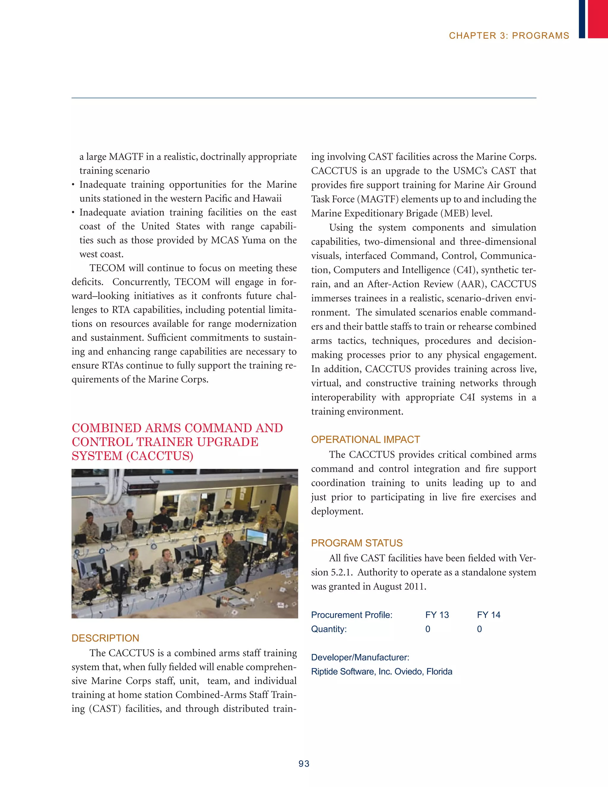 93
chapter 3: programs
a large MAGTF in a realistic, doctrinally appropriate
training scenario
• Inadequate training opportunities for the Marine
units stationed in the western Pacific and Hawaii
• Inadequate aviation training facilities on the east
coast of the United States with range capabili-
ties such as those provided by MCAS Yuma on the
west coast.
TECOM will continue to focus on meeting these
deficits. Concurrently, TECOM will engage in for-
ward–looking initiatives as it confronts future chal-
lenges to RTA capabilities, including potential limita-
tions on resources available for range modernization
and sustainment. Sufficient commitments to sustain-
ing and enhancing range capabilities are necessary to
ensure RTAs continue to fully support the training re-
quirements of the Marine Corps.
Combined Arms Command and
Control Trainer Upgrade
System (CACCTUS)
Description
The CACCTUS is a combined arms staff training
system that, when fully fielded will enable comprehen-
sive Marine Corps staff, unit, team, and individual
training at home station Combined-Arms Staff Train-
ing (CAST) facilities, and through distributed train-
ing involving CAST facilities across the Marine Corps.
CACCTUS is an upgrade to the USMC’s CAST that
provides fire support training for Marine Air Ground
Task Force (MAGTF) elements up to and including the
Marine Expeditionary Brigade (MEB) level.
Using the system components and simulation
capabilities, two-dimensional and three-dimensional
visuals, interfaced Command, Control, Communica-
tion, Computers and Intelligence (C4I), synthetic ter-
rain, and an After-Action Review (AAR), CACCTUS
immerses trainees in a realistic, scenario-driven envi-
ronment. The simulated scenarios enable command-
ers and their battle staffs to train or rehearse combined
arms tactics, techniques, procedures and decision-
making processes prior to any physical engagement.
In addition, CACCTUS provides training across live,
virtual, and constructive training networks through
interoperability with appropriate C4I systems in a
training environment.
Operational Impact
The CACCTUS provides critical combined arms
command and control integration and fire support
coordination training to units leading up to and
just prior to participating in live fire exercises and
deployment.
Program Status
All five CAST facilities have been fielded with Ver-
sion 5.2.1. Authority to operate as a standalone system
was granted in August 2011.
Procurement Profile:	 FY 13	 FY 14
Quantity:	 0	 0
Developer/Manufacturer:
Riptide Software, Inc. Oviedo, Florida
 