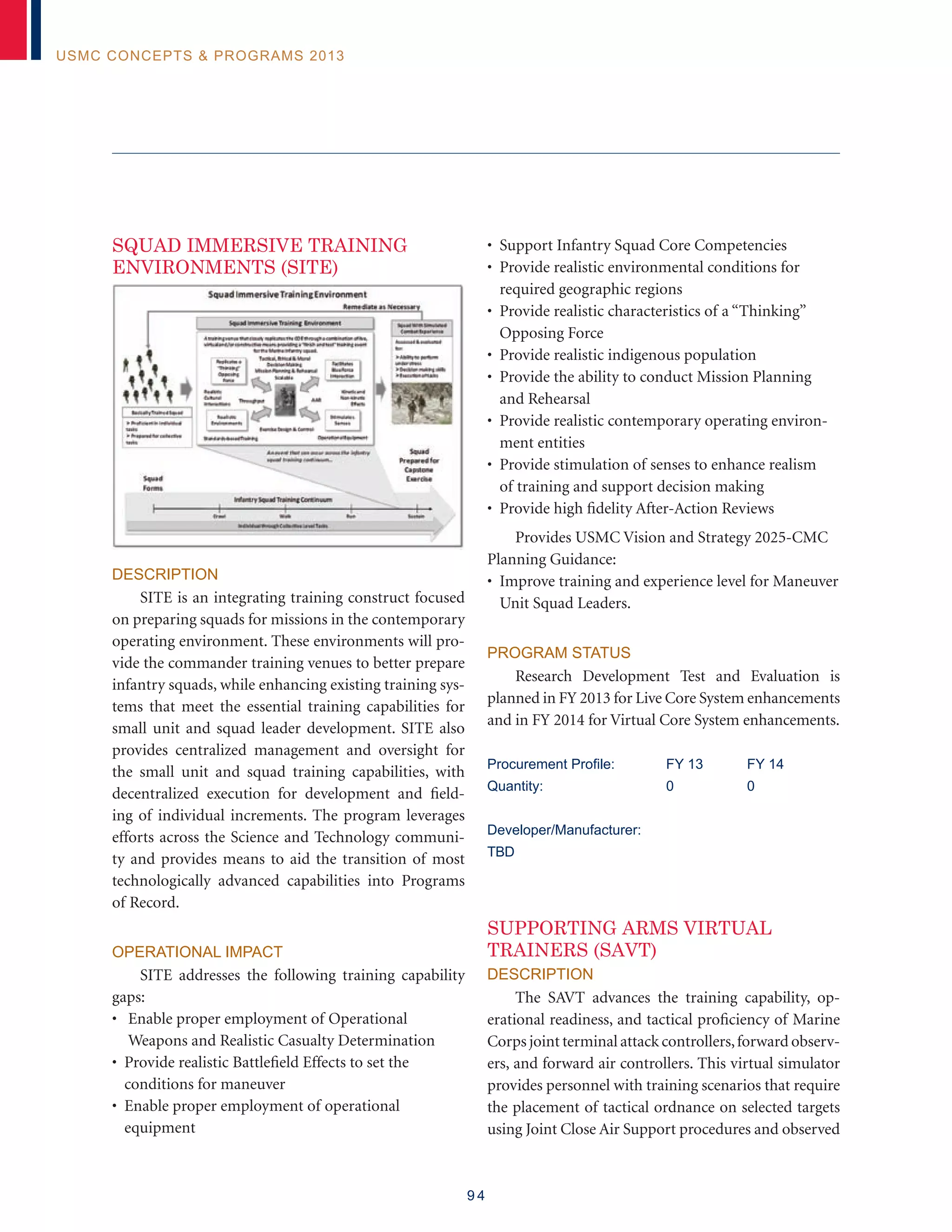 9 4
USMC Concepts  Programs 2013
SQUAD IMMERSIVE TRAINING
ENVIRONMENTS (SITE)
Description
SITE is an integrating training construct focused
on preparing squads for missions in the contemporary
operating environment. These environments will pro-
vide the commander training venues to better prepare
infantry squads, while enhancing existing training sys-
tems that meet the essential training capabilities for
small unit and squad leader development. SITE also
provides centralized management and oversight for
the small unit and squad training capabilities, with
decentralized execution for development and field-
ing of individual increments. The program leverages
efforts across the Science and Technology communi-
ty and provides means to aid the transition of most
technologically advanced capabilities into Programs
of Record.
Operational Impact
SITE addresses the following training capability
gaps:
• Enable proper employment of Operational
Weapons and Realistic Casualty Determination
• Provide realistic Battlefield Effects to set the
conditions for maneuver
• Enable proper employment of operational
equipment
• Support Infantry Squad Core Competencies
• Provide realistic environmental conditions for
required geographic regions
• Provide realistic characteristics of a “Thinking”
Opposing Force
• Provide realistic indigenous population
• Provide the ability to conduct Mission Planning
and Rehearsal
• Provide realistic contemporary operating environ-
ment entities
• Provide stimulation of senses to enhance realism
of training and support decision making
• Provide high fidelity After-Action Reviews
Provides USMC Vision and Strategy 2025-CMC
Planning Guidance:
• Improve training and experience level for Maneuver
Unit Squad Leaders.
Program Status
Research Development Test and Evaluation is
planned in FY 2013 for Live Core System enhancements
and in FY 2014 for Virtual Core System enhancements.
Procurement Profile:	 FY 13	 FY 14
Quantity:	 0	 0
Developer/Manufacturer:
TBD
SUPPORTING ARMS VIRTUAL
TRAINERS (SAVT)
Description
The SAVT advances the training capability, op-
erational readiness, and tactical proficiency of Marine
Corps joint terminal attack controllers,forward observ-
ers, and forward air controllers. This virtual simulator
provides personnel with training scenarios that require
the placement of tactical ordnance on selected targets
using Joint Close Air Support procedures and observed
 