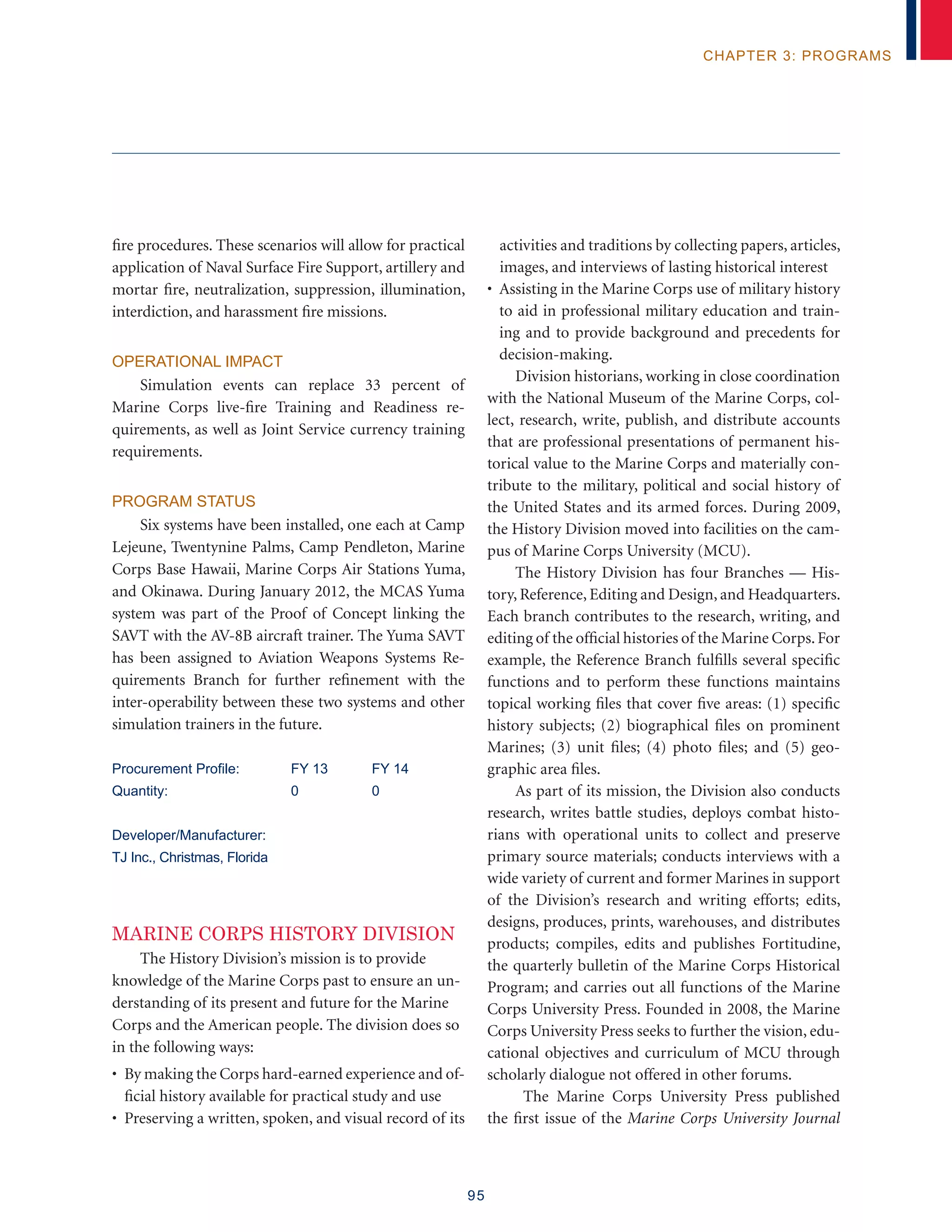 95
chapter 3: programs
fire procedures. These scenarios will allow for practical
application of Naval Surface Fire Support, artillery and
mortar fire, neutralization, suppression, illumination,
interdiction, and harassment fire missions.
Operational Impact
Simulation events can replace 33 percent of
Marine Corps live-fire Training and Readiness re-
quirements, as well as Joint Service currency training
requirements.
Program Status
Six systems have been installed, one each at Camp
Lejeune, Twentynine Palms, Camp Pendleton, Marine
Corps Base Hawaii, Marine Corps Air Stations Yuma,
and Okinawa. During January 2012, the MCAS Yuma
system was part of the Proof of Concept linking the
SAVT with the AV-8B aircraft trainer. The Yuma SAVT
has been assigned to Aviation Weapons Systems Re-
quirements Branch for further refinement with the
inter-operability between these two systems and other
simulation trainers in the future.
Procurement Profile:	 FY 13	 FY 14
Quantity:	 0	 0
Developer/Manufacturer:
TJ Inc., Christmas, Florida
MARINE CORPS HISTORY DIVISION
The History Division’s mission is to provide
knowledge of the Marine Corps past to ensure an un-
derstanding of its present and future for the Marine
Corps and the American people. The division does so
in the following ways:
• By making the Corps hard-earned experience and of-
ficial history available for practical study and use
• Preserving a written, spoken, and visual record of its
activities and traditions by collecting papers, articles,
images, and interviews of lasting historical interest
• Assisting in the Marine Corps use of military history
to aid in professional military education and train-
ing and to provide background and precedents for
decision-making.
Division historians, working in close coordination
with the National Museum of the Marine Corps, col-
lect, research, write, publish, and distribute accounts
that are professional presentations of permanent his-
torical value to the Marine Corps and materially con-
tribute to the military, political and social history of
the United States and its armed forces. During 2009,
the History Division moved into facilities on the cam-
pus of Marine Corps University (MCU).
The History Division has four Branches — His-
tory, Reference, Editing and Design, and Headquarters.
Each branch contributes to the research, writing, and
editing of the official histories of the Marine Corps.For
example, the Reference Branch fulfills several specific
functions and to perform these functions maintains
topical working files that cover five areas: (1) specific
history subjects; (2) biographical files on prominent
Marines; (3) unit files; (4) photo files; and (5) geo-
graphic area files.
As part of its mission, the Division also conducts
research, writes battle studies, deploys combat histo-
rians with operational units to collect and preserve
primary source materials; conducts interviews with a
wide variety of current and former Marines in support
of the Division’s research and writing efforts; edits,
designs, produces, prints, warehouses, and distributes
products; compiles, edits and publishes Fortitudine,
the quarterly bulletin of the Marine Corps Historical
Program; and carries out all functions of the Marine
Corps University Press. Founded in 2008, the Marine
Corps University Press seeks to further the vision, edu-
cational objectives and curriculum of MCU through
scholarly dialogue not offered in other forums.
The Marine Corps University Press published
the first issue of the Marine Corps University Journal
 