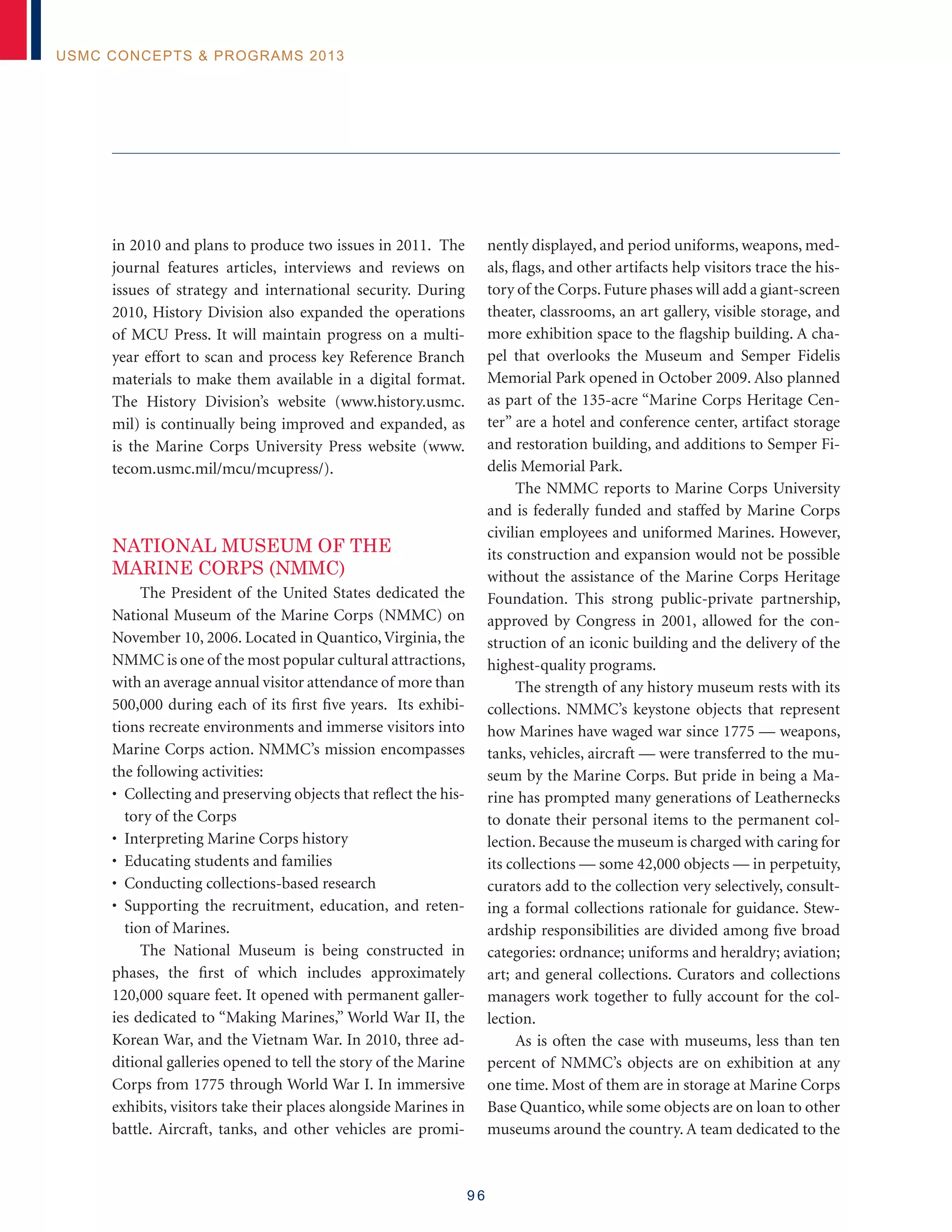 9 6
USMC Concepts  Programs 2013
in 2010 and plans to produce two issues in 2011. The
journal features articles, interviews and reviews on
issues of strategy and international security. During
2010, History Division also expanded the operations
of MCU Press. It will maintain progress on a multi-
year effort to scan and process key Reference Branch
materials to make them available in a digital format.
The History Division’s website (www.history.usmc.
mil) is continually being improved and expanded, as
is the Marine Corps University Press website (www.
tecom.usmc.mil/mcu/mcupress/).	
NATIONAL MUSEUM OF THE
MARINE CORPS (NMMC)
The President of the United States dedicated the
National Museum of the Marine Corps (NMMC) on
November 10, 2006. Located in Quantico,Virginia, the
NMMC is one of the most popular cultural attractions,
with an average annual visitor attendance of more than
500,000 during each of its first five years. Its exhibi-
tions recreate environments and immerse visitors into
Marine Corps action. NMMC’s mission encompasses
the following activities:
• Collecting and preserving objects that reflect the his-
tory of the Corps
• Interpreting Marine Corps history
• Educating students and families
• Conducting collections-based research
• Supporting the recruitment, education, and reten-
tion of Marines.
The National Museum is being constructed in
phases, the first of which includes approximately
120,000 square feet. It opened with permanent galler-
ies dedicated to “Making Marines,” World War II, the
Korean War, and the Vietnam War. In 2010, three ad-
ditional galleries opened to tell the story of the Marine
Corps from 1775 through World War I. In immersive
exhibits, visitors take their places alongside Marines in
battle. Aircraft, tanks, and other vehicles are promi-
nently displayed, and period uniforms, weapons, med-
als, flags, and other artifacts help visitors trace the his-
tory of the Corps. Future phases will add a giant-screen
theater, classrooms, an art gallery, visible storage, and
more exhibition space to the flagship building. A cha-
pel that overlooks the Museum and Semper Fidelis
Memorial Park opened in October 2009. Also planned
as part of the 135-acre “Marine Corps Heritage Cen-
ter” are a hotel and conference center, artifact storage
and restoration building, and additions to Semper Fi-
delis Memorial Park.
The NMMC reports to Marine Corps University
and is federally funded and staffed by Marine Corps
civilian employees and uniformed Marines. However,
its construction and expansion would not be possible
without the assistance of the Marine Corps Heritage
Foundation. This strong public-private partnership,
approved by Congress in 2001, allowed for the con-
struction of an iconic building and the delivery of the
highest-quality programs.
The strength of any history museum rests with its
collections. NMMC’s keystone objects that represent
how Marines have waged war since 1775 — weapons,
tanks, vehicles, aircraft — were transferred to the mu-
seum by the Marine Corps. But pride in being a Ma-
rine has prompted many generations of Leathernecks
to donate their personal items to the permanent col-
lection. Because the museum is charged with caring for
its collections — some 42,000 objects — in perpetuity,
curators add to the collection very selectively, consult-
ing a formal collections rationale for guidance. Stew-
ardship responsibilities are divided among five broad
categories: ordnance; uniforms and heraldry; aviation;
art; and general collections. Curators and collections
managers work together to fully account for the col-
lection.
As is often the case with museums, less than ten
percent of NMMC’s objects are on exhibition at any
one time. Most of them are in storage at Marine Corps
Base Quantico, while some objects are on loan to other
museums around the country. A team dedicated to the
 