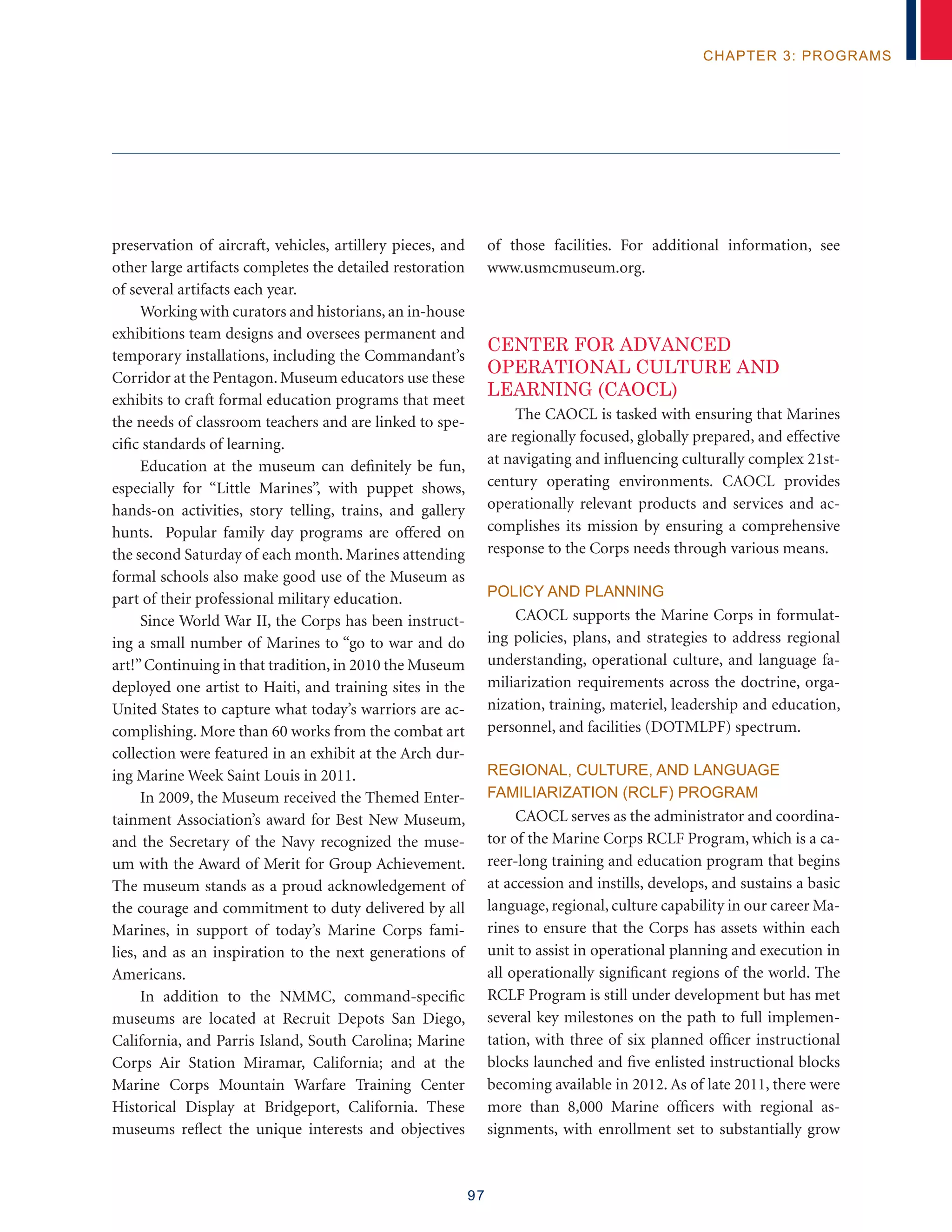 97
chapter 3: programs
preservation of aircraft, vehicles, artillery pieces, and
other large artifacts completes the detailed restoration
of several artifacts each year.
Working with curators and historians, an in-house
exhibitions team designs and oversees permanent and
temporary installations, including the Commandant’s
Corridor at the Pentagon. Museum educators use these
exhibits to craft formal education programs that meet
the needs of classroom teachers and are linked to spe-
cific standards of learning.
Education at the museum can definitely be fun,
especially for “Little Marines”, with puppet shows,
hands-on activities, story telling, trains, and gallery
hunts. Popular family day programs are offered on
the second Saturday of each month. Marines attending
formal schools also make good use of the Museum as
part of their professional military education.
Since World War II, the Corps has been instruct-
ing a small number of Marines to “go to war and do
art!”Continuing in that tradition, in 2010 the Museum
deployed one artist to Haiti, and training sites in the
United States to capture what today’s warriors are ac-
complishing. More than 60 works from the combat art
collection were featured in an exhibit at the Arch dur-
ing Marine Week Saint Louis in 2011.
In 2009, the Museum received the Themed Enter-
tainment Association’s award for Best New Museum,
and the Secretary of the Navy recognized the muse-
um with the Award of Merit for Group Achievement.
The museum stands as a proud acknowledgement of
the courage and commitment to duty delivered by all
Marines, in support of today’s Marine Corps fami-
lies, and as an inspiration to the next generations of
Americans.
In addition to the NMMC, command-specific
museums are located at Recruit Depots San Diego,
California, and Parris Island, South Carolina; Marine
Corps Air Station Miramar, California; and at the
Marine Corps Mountain Warfare Training Center
Historical Display at Bridgeport, California. These
museums reflect the unique interests and objectives
of those facilities. For additional information, see
www.usmcmuseum.org.
Center for Advanced
Operational Culture and
Learning (CAOCL)
The CAOCL is tasked with ensuring that Marines
are regionally focused, globally prepared, and effective
at navigating and influencing culturally complex 21st-
century operating environments. CAOCL provides
operationally relevant products and services and ac-
complishes its mission by ensuring a comprehensive
response to the Corps needs through various means.
Policy and Planning
CAOCL supports the Marine Corps in formulat-
ing policies, plans, and strategies to address regional
understanding, operational culture, and language fa-
miliarization requirements across the doctrine, orga-
nization, training, materiel, leadership and education,
personnel, and facilities (DOTMLPF) spectrum.
Regional, Culture, and Language
Familiarization (RCLF) Program
CAOCL serves as the administrator and coordina-
tor of the Marine Corps RCLF Program, which is a ca-
reer-long training and education program that begins
at accession and instills, develops, and sustains a basic
language, regional, culture capability in our career Ma-
rines to ensure that the Corps has assets within each
unit to assist in operational planning and execution in
all operationally significant regions of the world. The
RCLF Program is still under development but has met
several key milestones on the path to full implemen-
tation, with three of six planned officer instructional
blocks launched and five enlisted instructional blocks
becoming available in 2012. As of late 2011, there were
more than 8,000 Marine officers with regional as-
signments, with enrollment set to substantially grow
 