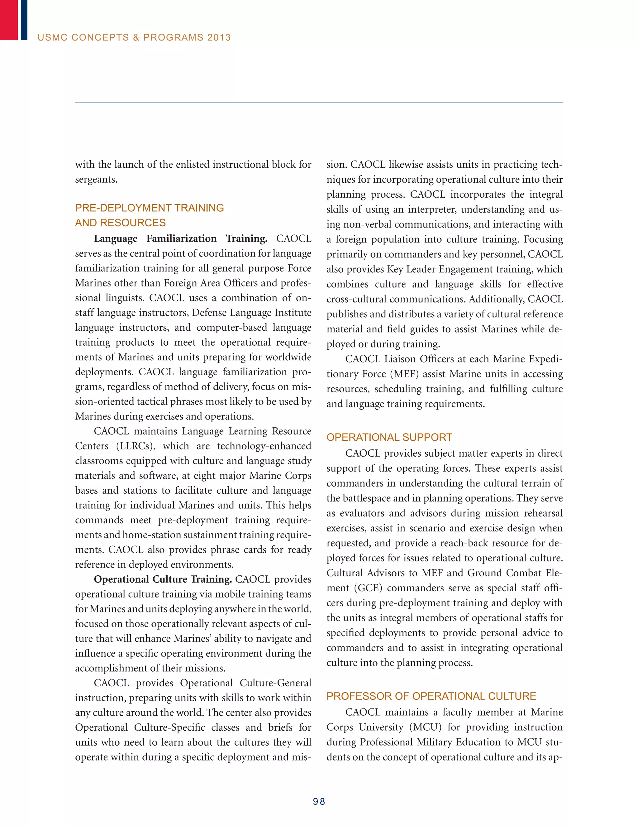9 8
USMC Concepts  Programs 2013
with the launch of the enlisted instructional block for
sergeants.
Pre-deployment Training
and Resources
Language Familiarization Training. CAOCL
serves as the central point of coordination for language
familiarization training for all general-purpose Force
Marines other than Foreign Area Officers and profes-
sional linguists. CAOCL uses a combination of on-
staff language instructors, Defense Language Institute
language instructors, and computer-based language
training products to meet the operational require-
ments of Marines and units preparing for worldwide
deployments. CAOCL language familiarization pro-
grams, regardless of method of delivery, focus on mis-
sion-oriented tactical phrases most likely to be used by
Marines during exercises and operations.
CAOCL maintains Language Learning Resource
Centers (LLRCs), which are technology-enhanced
classrooms equipped with culture and language study
materials and software, at eight major Marine Corps
bases and stations to facilitate culture and language
training for individual Marines and units. This helps
commands meet pre-deployment training require-
ments and home-station sustainment training require-
ments. CAOCL also provides phrase cards for ready
reference in deployed environments.
Operational Culture Training. CAOCL provides
operational culture training via mobile training teams
for Marines and units deploying anywhere in the world,
focused on those operationally relevant aspects of cul-
ture that will enhance Marines’ ability to navigate and
influence a specific operating environment during the
accomplishment of their missions.
CAOCL provides Operational Culture-General
instruction, preparing units with skills to work within
any culture around the world. The center also provides
Operational Culture-Specific classes and briefs for
units who need to learn about the cultures they will
operate within during a specific deployment and mis-
sion. CAOCL likewise assists units in practicing tech-
niques for incorporating operational culture into their
planning process. CAOCL incorporates the integral
skills of using an interpreter, understanding and us-
ing non-verbal communications, and interacting with
a foreign population into culture training. Focusing
primarily on commanders and key personnel, CAOCL
also provides Key Leader Engagement training, which
combines culture and language skills for effective
cross-cultural communications. Additionally, CAOCL
publishes and distributes a variety of cultural reference
material and field guides to assist Marines while de-
ployed or during training.
CAOCL Liaison Officers at each Marine Expedi-
tionary Force (MEF) assist Marine units in accessing
resources, scheduling training, and fulfilling culture
and language training requirements.
Operational Support
CAOCL provides subject matter experts in direct
support of the operating forces. These experts assist
commanders in understanding the cultural terrain of
the battlespace and in planning operations. They serve
as evaluators and advisors during mission rehearsal
exercises, assist in scenario and exercise design when
requested, and provide a reach-back resource for de-
ployed forces for issues related to operational culture.
Cultural Advisors to MEF and Ground Combat Ele-
ment (GCE) commanders serve as special staff offi-
cers during pre-deployment training and deploy with
the units as integral members of operational staffs for
specified deployments to provide personal advice to
commanders and to assist in integrating operational
culture into the planning process.
Professor of Operational Culture
CAOCL maintains a faculty member at Marine
Corps University (MCU) for providing instruction
during Professional Military Education to MCU stu-
dents on the concept of operational culture and its ap-
 