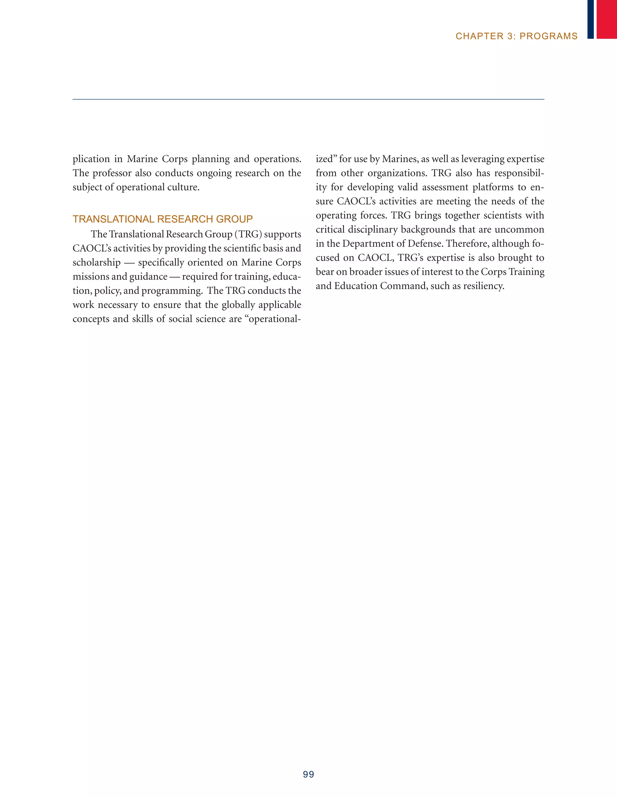 99
chapter 3: programs
plication in Marine Corps planning and operations.
The professor also conducts ongoing research on the
subject of operational culture.
Translational Research Group
The Translational Research Group (TRG) supports
CAOCL’s activities by providing the scientific basis and
scholarship — specifically oriented on Marine Corps
missions and guidance — required for training, educa-
tion, policy, and programming. The TRG conducts the
work necessary to ensure that the globally applicable
concepts and skills of social science are “operational-
ized”for use by Marines, as well as leveraging expertise
from other organizations. TRG also has responsibil-
ity for developing valid assessment platforms to en-
sure CAOCL’s activities are meeting the needs of the
operating forces. TRG brings together scientists with
critical disciplinary backgrounds that are uncommon
in the Department of Defense. Therefore, although fo-
cused on CAOCL, TRG’s expertise is also brought to
bear on broader issues of interest to the Corps Training
and Education Command, such as resiliency.
 