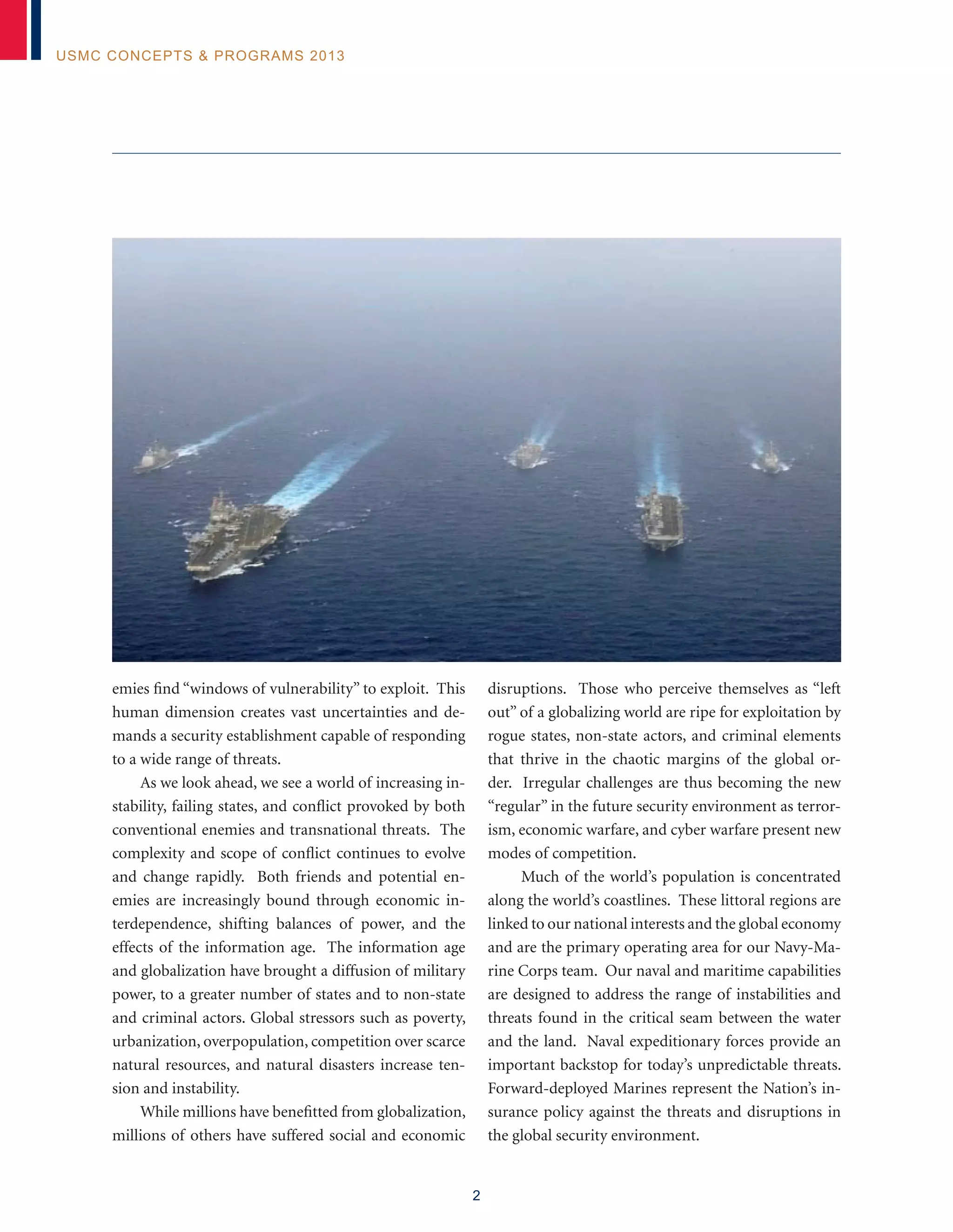 2
USMC Concepts & Programs 2013
emies find “windows of vulnerability” to exploit. This
human dimension creates vast uncertainties and de-
mands a security establishment capable of responding
to a wide range of threats.
As we look ahead, we see a world of increasing in-
stability, failing states, and conflict provoked by both
conventional enemies and transnational threats. The
complexity and scope of conflict continues to evolve
and change rapidly. Both friends and potential en-
emies are increasingly bound through economic in-
terdependence, shifting balances of power, and the
effects of the information age. The information age
and globalization have brought a diffusion of military
power, to a greater number of states and to non-state
and criminal actors. Global stressors such as poverty,
urbanization, overpopulation, competition over scarce
natural resources, and natural disasters increase ten-
sion and instability.
While millions have benefitted from globalization,
millions of others have suffered social and economic
disruptions. Those who perceive themselves as “left
out” of a globalizing world are ripe for exploitation by
rogue states, non-state actors, and criminal elements
that thrive in the chaotic margins of the global or-
der. Irregular challenges are thus becoming the new
“regular” in the future security environment as terror-
ism, economic warfare, and cyber warfare present new
modes of competition.
Much of the world’s population is concentrated
along the world’s coastlines. These littoral regions are
linked to our national interests and the global economy
and are the primary operating area for our Navy-Ma-
rine Corps team. Our naval and maritime capabilities
are designed to address the range of instabilities and
threats found in the critical seam between the water
and the land. Naval expeditionary forces provide an
important backstop for today’s unpredictable threats.
Forward-deployed Marines represent the Nation’s in-
surance policy against the threats and disruptions in
the global security environment.
 