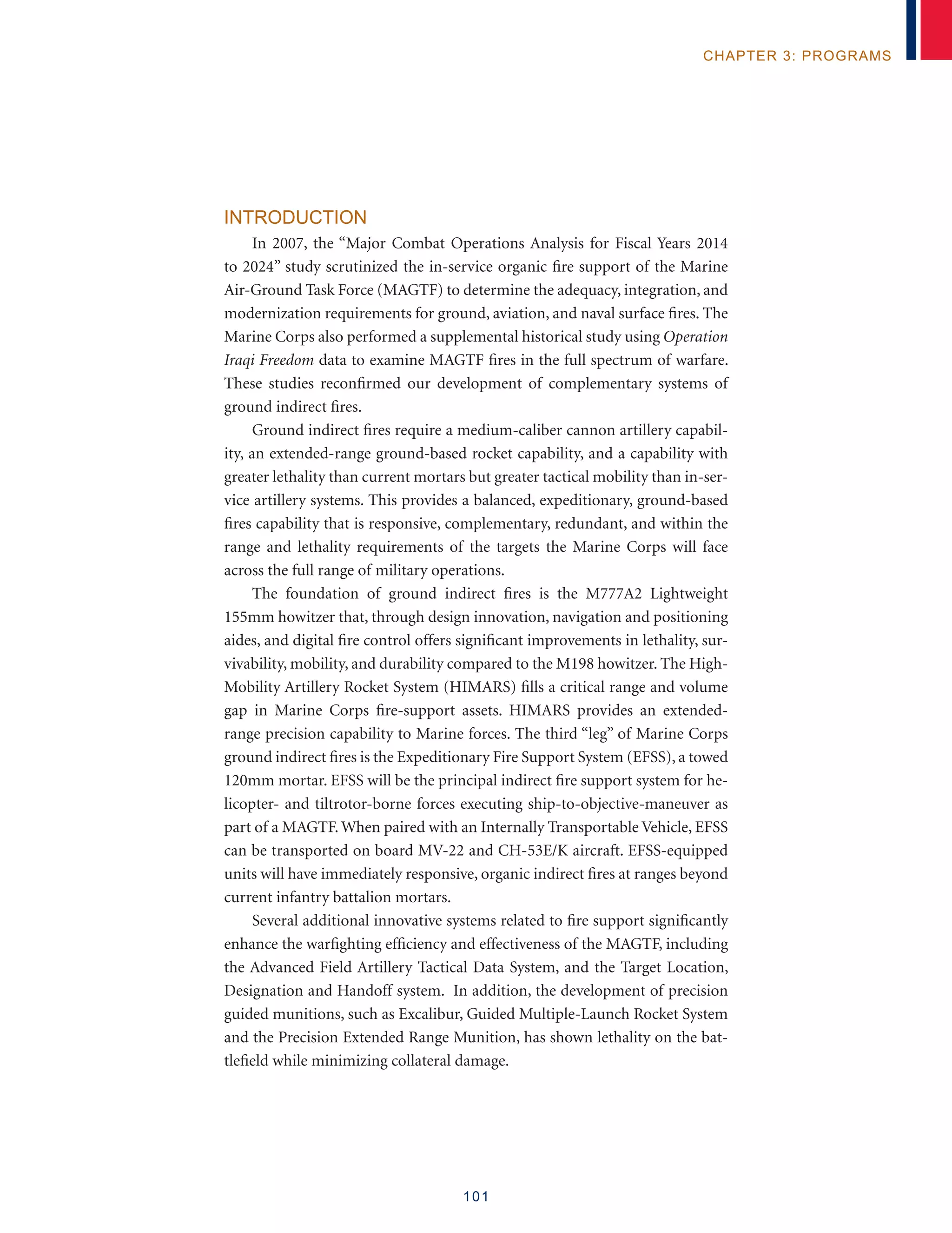 101
chapter 3: programs
Introduction
In 2007, the “Major Combat Operations Analysis for Fiscal Years 2014
to 2024” study scrutinized the in-service organic fire support of the Marine
Air-Ground Task Force (MAGTF) to determine the adequacy, integration, and
modernization requirements for ground, aviation, and naval surface fires. The
Marine Corps also performed a supplemental historical study using Operation
Iraqi Freedom data to examine MAGTF fires in the full spectrum of warfare.
These studies reconfirmed our development of complementary systems of
ground indirect fires.
Ground indirect fires require a medium-caliber cannon artillery capabil-
ity, an extended-range ground-based rocket capability, and a capability with
greater lethality than current mortars but greater tactical mobility than in-ser-
vice artillery systems. This provides a balanced, expeditionary, ground-based
fires capability that is responsive, complementary, redundant, and within the
range and lethality requirements of the targets the Marine Corps will face
across the full range of military operations.
The foundation of ground indirect fires is the M777A2 Lightweight
155mm howitzer that, through design innovation, navigation and positioning
aides, and digital fire control offers significant improvements in lethality, sur-
vivability, mobility, and durability compared to the M198 howitzer. The High-
Mobility Artillery Rocket System (HIMARS) fills a critical range and volume
gap in Marine Corps fire-support assets. HIMARS provides an extended-
range precision capability to Marine forces. The third “leg” of Marine Corps
ground indirect fires is the Expeditionary Fire Support System (EFSS), a towed
120mm mortar. EFSS will be the principal indirect fire support system for he-
licopter- and tiltrotor-borne forces executing ship-to-objective-maneuver as
part of a MAGTF. When paired with an Internally Transportable Vehicle, EFSS
can be transported on board MV-22 and CH-53E/K aircraft. EFSS-equipped
units will have immediately responsive, organic indirect fires at ranges beyond
current infantry battalion mortars.
Several additional innovative systems related to fire support significantly
enhance the warfighting efficiency and effectiveness of the MAGTF, including
the Advanced Field Artillery Tactical Data System, and the Target Location,
Designation and Handoff system. In addition, the development of precision
guided munitions, such as Excalibur, Guided Multiple-Launch Rocket System
and the Precision Extended Range Munition, has shown lethality on the bat-
tlefield while minimizing collateral damage.
 