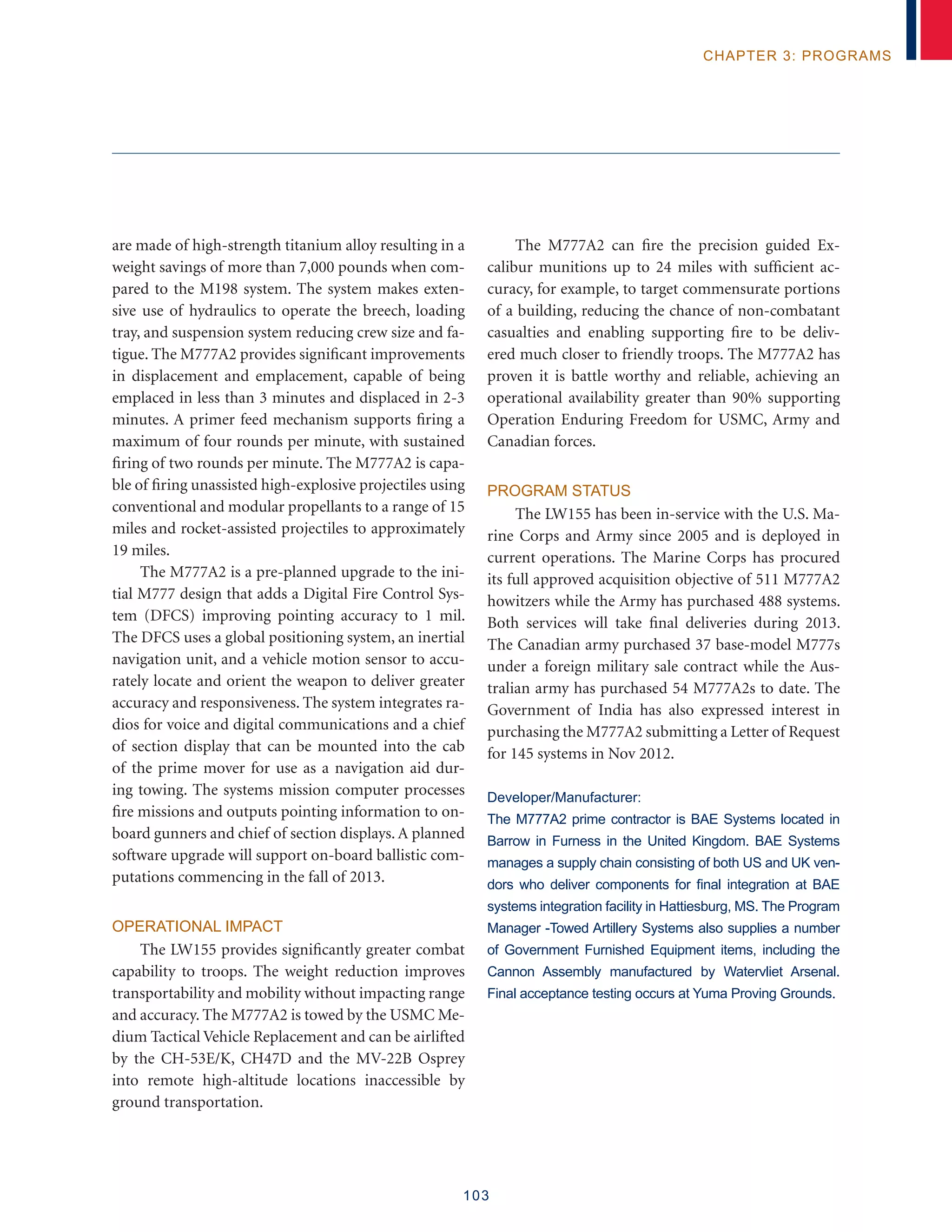 103
chapter 3: programs
are made of high-strength titanium alloy resulting in a
weight savings of more than 7,000 pounds when com-
pared to the M198 system. The system makes exten-
sive use of hydraulics to operate the breech, loading
tray, and suspension system reducing crew size and fa-
tigue. The M777A2 provides significant improvements
in displacement and emplacement, capable of being
emplaced in less than 3 minutes and displaced in 2-3
minutes. A primer feed mechanism supports firing a
maximum of four rounds per minute, with sustained
firing of two rounds per minute. The M777A2 is capa-
ble of firing unassisted high-explosive projectiles using
conventional and modular propellants to a range of 15
miles and rocket-assisted projectiles to approximately
19 miles.
The M777A2 is a pre-planned upgrade to the ini-
tial M777 design that adds a Digital Fire Control Sys-
tem (DFCS) improving pointing accuracy to 1 mil.
The DFCS uses a global positioning system, an inertial
navigation unit, and a vehicle motion sensor to accu-
rately locate and orient the weapon to deliver greater
accuracy and responsiveness. The system integrates ra-
dios for voice and digital communications and a chief
of section display that can be mounted into the cab
of the prime mover for use as a navigation aid dur-
ing towing. The systems mission computer processes
fire missions and outputs pointing information to on-
board gunners and chief of section displays. A planned
software upgrade will support on-board ballistic com-
putations commencing in the fall of 2013.
Operational Impact
The LW155 provides significantly greater combat
capability to troops. The weight reduction improves
transportability and mobility without impacting range
and accuracy. The M777A2 is towed by the USMC Me-
dium Tactical Vehicle Replacement and can be airlifted
by the CH-53E/K, CH47D and the MV-22B Osprey
into remote high-altitude locations inaccessible by
ground transportation.
The M777A2 can fire the precision guided Ex-
calibur munitions up to 24 miles with sufficient ac-
curacy, for example, to target commensurate portions
of a building, reducing the chance of non-combatant
casualties and enabling supporting fire to be deliv-
ered much closer to friendly troops. The M777A2 has
proven it is battle worthy and reliable, achieving an
operational availability greater than 90% supporting
Operation Enduring Freedom for USMC, Army and
Canadian forces.
Program Status
The LW155 has been in-service with the U.S. Ma-
rine Corps and Army since 2005 and is deployed in
current operations. The Marine Corps has procured
its full approved acquisition objective of 511 M777A2
howitzers while the Army has purchased 488 systems.
Both services will take final deliveries during 2013.
The Canadian army purchased 37 base-model M777s
under a foreign military sale contract while the Aus-
tralian army has purchased 54 M777A2s to date. The
Government of India has also expressed interest in
purchasing the M777A2 submitting a Letter of Request
for 145 systems in Nov 2012.
Developer/Manufacturer:
The M777A2 prime contractor is BAE Systems located in
Barrow in Furness in the United Kingdom. BAE Systems
manages a supply chain consisting of both US and UK ven-
dors who deliver components for final integration at BAE
systems integration facility in Hattiesburg, MS. The Program
Manager -Towed Artillery Systems also supplies a number
of Government Furnished Equipment items, including the
Cannon Assembly manufactured by Watervliet Arsenal.
Final acceptance testing occurs at Yuma Proving Grounds.
 