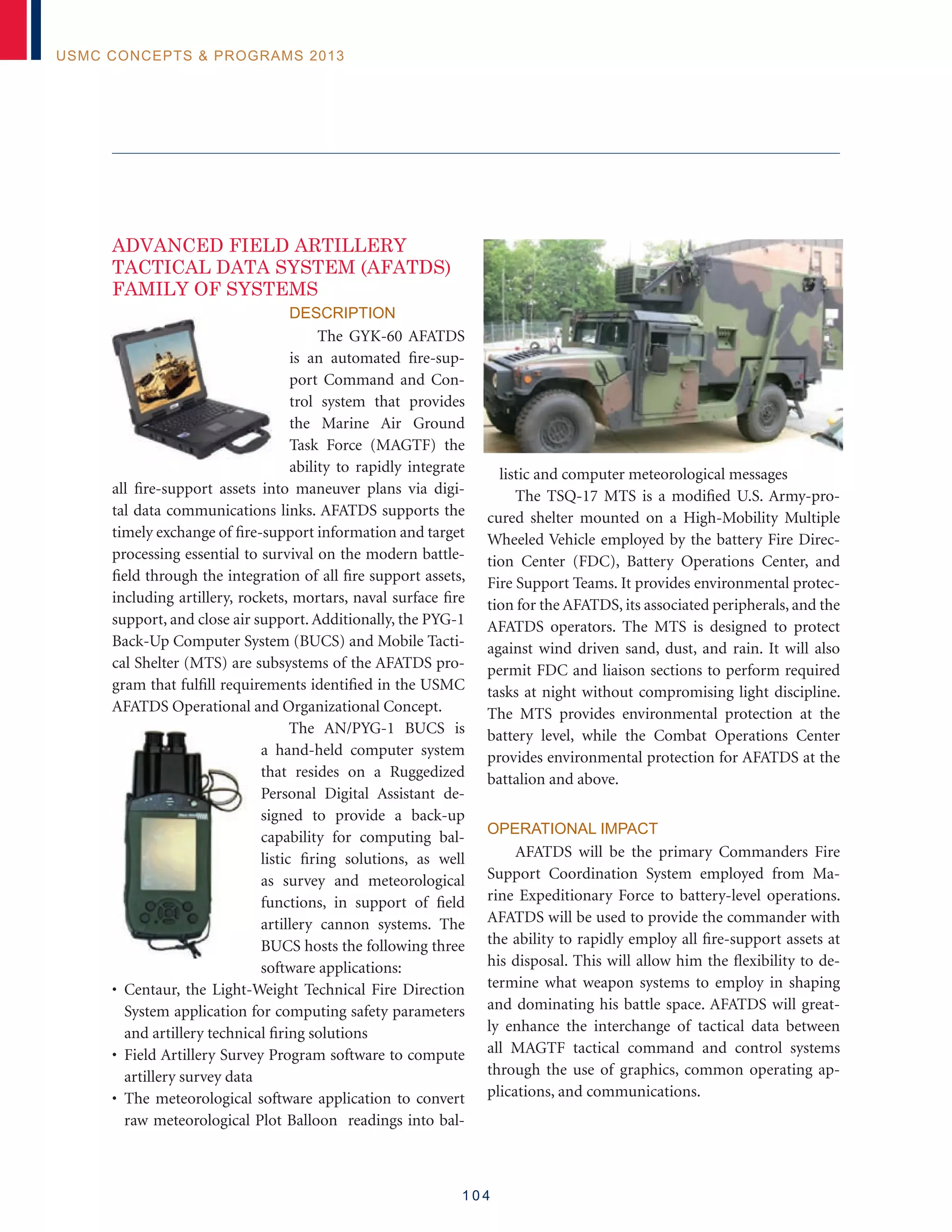 1 0 4
USMC Concepts  Programs 2013
ADVANCED FIELD ARTILLERY
TACTICAL DATA SYSTEM (AFATDS)
FAMILY OF SYSTEMS
Description
The GYK-60 AFATDS
is an automated fire-sup-
port Command and Con-
trol system that provides
the Marine Air Ground
Task Force (MAGTF) the
ability to rapidly integrate
all fire-support assets into maneuver plans via digi-
tal data communications links. AFATDS supports the
timely exchange of fire-support information and target
processing essential to survival on the modern battle-
field through the integration of all fire support assets,
including artillery, rockets, mortars, naval surface fire
support, and close air support. Additionally, the PYG-1
Back-Up Computer System (BUCS) and Mobile Tacti-
cal Shelter (MTS) are subsystems of the AFATDS pro-
gram that fulfill requirements identified in the USMC
AFATDS Operational and Organizational Concept.
The AN/PYG-1 BUCS is
a hand-held computer system
that resides on a Ruggedized
Personal Digital Assistant de-
signed to provide a back-up
capability for computing bal-
listic firing solutions, as well
as survey and meteorological
functions, in support of field
artillery cannon systems. The
BUCS hosts the following three
software applications:
• Centaur, the Light-Weight Technical Fire Direction
System application for computing safety parameters
and artillery technical firing solutions
• Field Artillery Survey Program software to compute
artillery survey data
• The meteorological software application to convert
raw meteorological Plot Balloon readings into bal-
listic and computer meteorological messages
The TSQ-17 MTS is a modified U.S. Army-pro-
cured shelter mounted on a High-Mobility Multiple
Wheeled Vehicle employed by the battery Fire Direc-
tion Center (FDC), Battery Operations Center, and
Fire Support Teams. It provides environmental protec-
tion for the AFATDS, its associated peripherals, and the
AFATDS operators. The MTS is designed to protect
against wind driven sand, dust, and rain. It will also
permit FDC and liaison sections to perform required
tasks at night without compromising light discipline.
The MTS provides environmental protection at the
battery level, while the Combat Operations Center
provides environmental protection for AFATDS at the
battalion and above.
Operational Impact
AFATDS will be the primary Commanders Fire
Support Coordination System employed from Ma-
rine Expeditionary Force to battery-level operations.
AFATDS will be used to provide the commander with
the ability to rapidly employ all fire-support assets at
his disposal. This will allow him the flexibility to de-
termine what weapon systems to employ in shaping
and dominating his battle space. AFATDS will great-
ly enhance the interchange of tactical data between
all MAGTF tactical command and control systems
through the use of graphics, common operating ap-
plications, and communications.
 