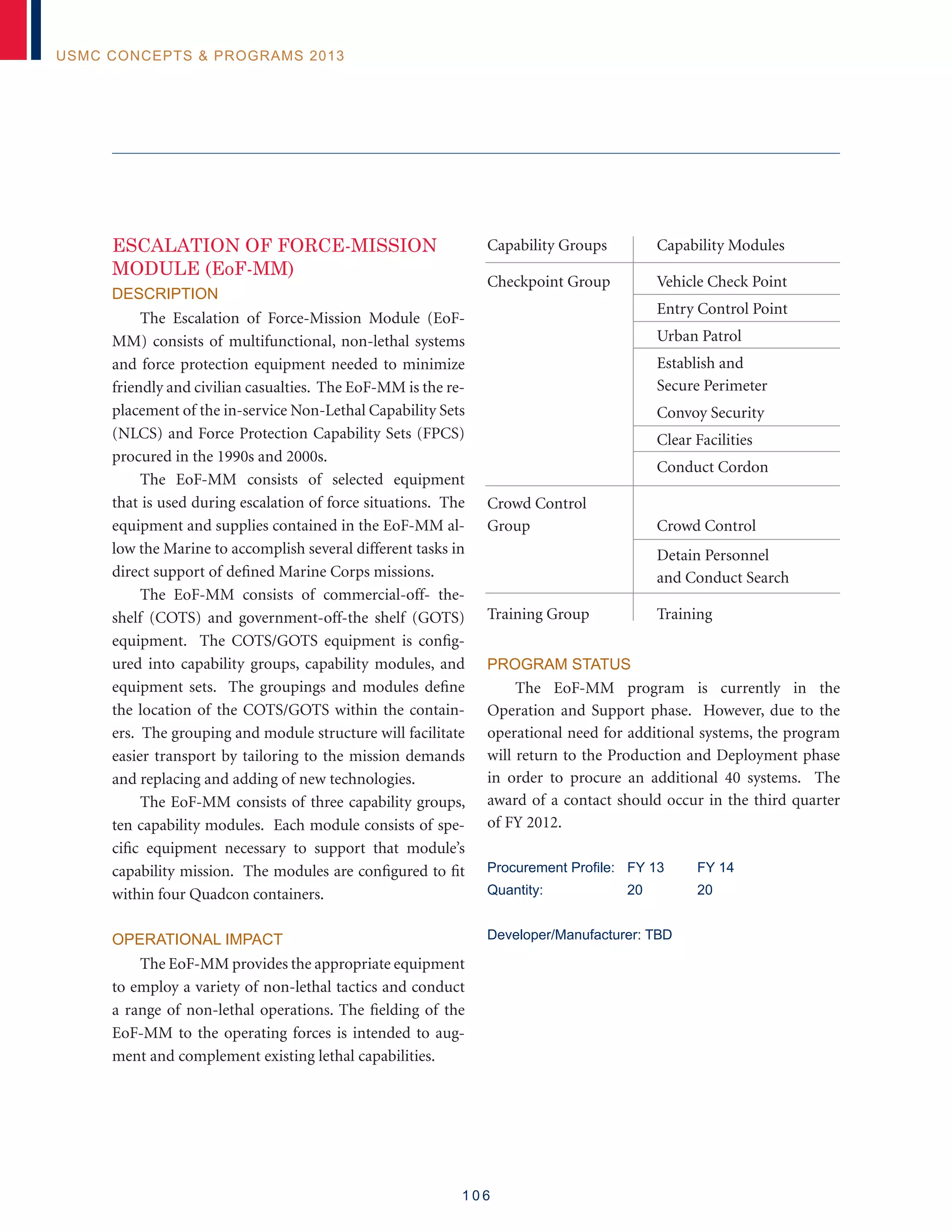 1 0 6
USMC Concepts  Programs 2013
ESCALATION OF FORCE-MISSION
MODULE (EoF-MM)
Description
The Escalation of Force-Mission Module (EoF-
MM) consists of multifunctional, non-lethal systems
and force protection equipment needed to minimize
friendly and civilian casualties. The EoF-MM is the re-
placement of the in-service Non-Lethal Capability Sets
(NLCS) and Force Protection Capability Sets (FPCS)
procured in the 1990s and 2000s.
The EoF-MM consists of selected equipment
that is used during escalation of force situations. The
equipment and supplies contained in the EoF-MM al-
low the Marine to accomplish several different tasks in
direct support of defined Marine Corps missions.
The EoF-MM consists of commercial-off- the-
shelf (COTS) and government-off-the shelf (GOTS)
equipment. The COTS/GOTS equipment is config-
ured into capability groups, capability modules, and
equipment sets. The groupings and modules define
the location of the COTS/GOTS within the contain-
ers. The grouping and module structure will facilitate
easier transport by tailoring to the mission demands
and replacing and adding of new technologies.
The EoF-MM consists of three capability groups,
ten capability modules. Each module consists of spe-
cific equipment necessary to support that module’s
capability mission. The modules are configured to fit
within four Quadcon containers.
Operational Impact
The EoF-MM provides the appropriate equipment
to employ a variety of non-lethal tactics and conduct
a range of non-lethal operations. The fielding of the
EoF-MM to the operating forces is intended to aug-
ment and complement existing lethal capabilities.
Capability Groups	 Capability Modules
Checkpoint Group	 Vehicle Check Point
	 Entry Control Point
	 Urban Patrol
	 Establish and
	 Secure Perimeter
	 Convoy Security
	 Clear Facilities
	 Conduct Cordon
Crowd Control
Group	 Crowd Control
	 Detain Personnel
	 and Conduct Search
Training Group	 Training
Program Status
The EoF-MM program is currently in the
Operation and Support phase. However, due to the
operational need for additional systems, the program
will return to the Production and Deployment phase
in order to procure an additional 40 systems. The
award of a contact should occur in the third quarter
of FY 2012.
Procurement Profile: 	 FY 13	 FY 14
Quantity: 	 20	 20
Developer/Manufacturer: TBD
 