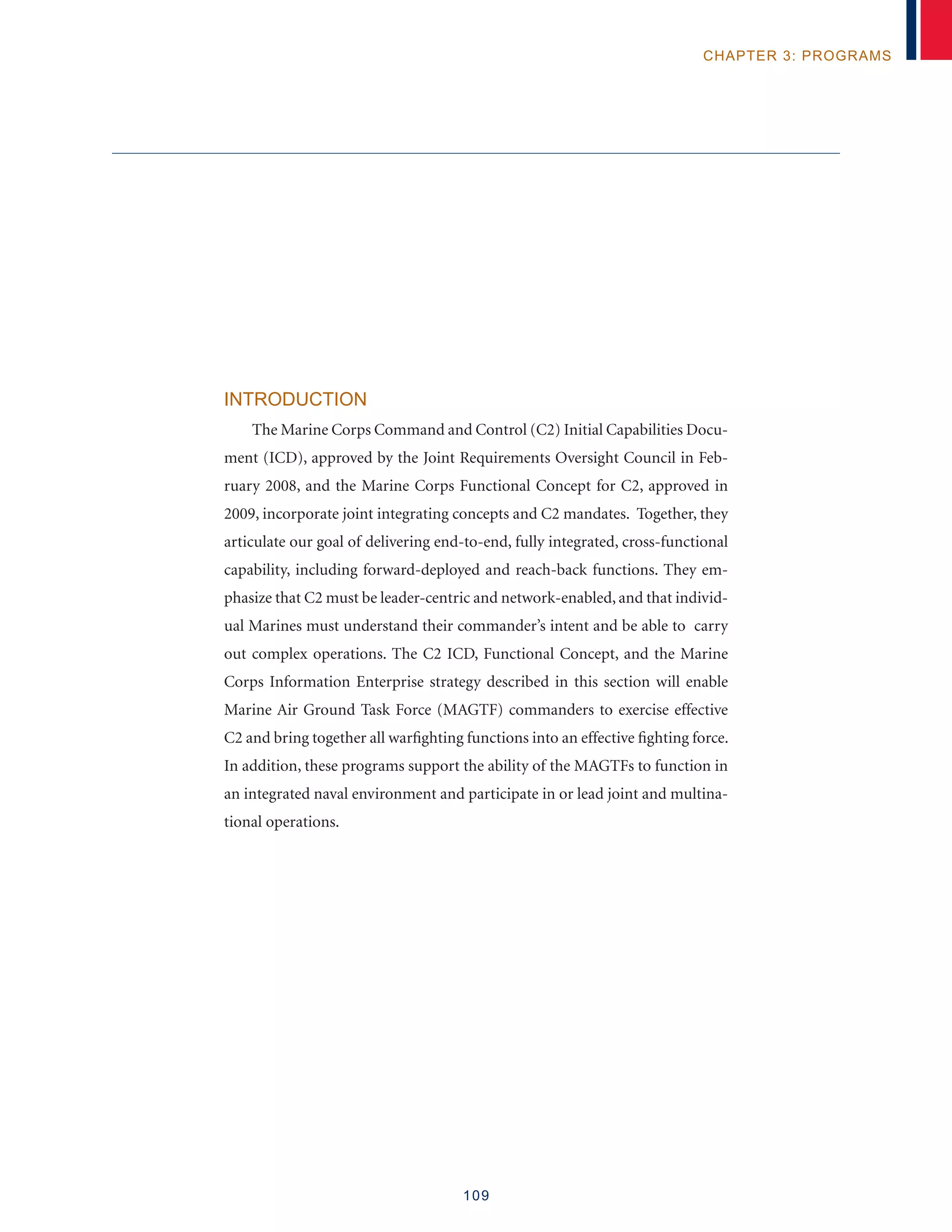 109
chapter 3: programs
Introduction
The Marine Corps Command and Control (C2) Initial Capabilities Docu-
ment (ICD), approved by the Joint Requirements Oversight Council in Feb-
ruary 2008, and the Marine Corps Functional Concept for C2, approved in
2009, incorporate joint integrating concepts and C2 mandates. Together, they
articulate our goal of delivering end-to-end, fully integrated, cross-functional
capability, including forward-deployed and reach-back functions. They em-
phasize that C2 must be leader-centric and network-enabled, and that individ-
ual Marines must understand their commander’s intent and be able to carry
out complex operations. The C2 ICD, Functional Concept, and the Marine
Corps Information Enterprise strategy described in this section will enable
Marine Air Ground Task Force (MAGTF) commanders to exercise effective
C2 and bring together all warfighting functions into an effective fighting force.
In addition, these programs support the ability of the MAGTFs to function in
an integrated naval environment and participate in or lead joint and multina-
tional operations.
 