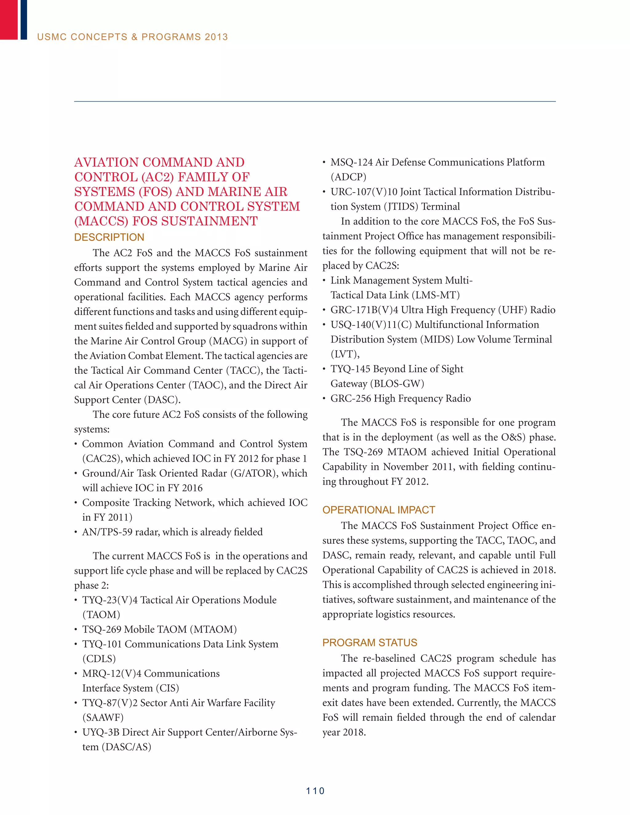 1 1 0
USMC Concepts  Programs 2013
AVIATION COMMAND AND
CONTROL (AC2) FAMILY OF
SYSTEMS (FOS) AND MARINE AIR
COMMAND AND CONTROL SYSTEM
(MACCS) FOS SUSTAINMENT
Description
The AC2 FoS and the MACCS FoS sustainment
efforts support the systems employed by Marine Air
Command and Control System tactical agencies and
operational facilities. Each MACCS agency performs
different functions and tasks and using different equip-
ment suites fielded and supported by squadrons within
the Marine Air Control Group (MACG) in support of
the Aviation Combat Element.The tactical agencies are
the Tactical Air Command Center (TACC), the Tacti-
cal Air Operations Center (TAOC), and the Direct Air
Support Center (DASC).
The core future AC2 FoS consists of the following
systems:
• Common Aviation Command and Control System
(CAC2S), which achieved IOC in FY 2012 for phase 1
• Ground/Air Task Oriented Radar (G/ATOR), which
will achieve IOC in FY 2016
• Composite Tracking Network, which achieved IOC
in FY 2011)
• AN/TPS-59 radar, which is already fielded
The current MACCS FoS is in the operations and
support life cycle phase and will be replaced by CAC2S
phase 2:
• TYQ-23(V)4 Tactical Air Operations Module
(TAOM)
• TSQ-269 Mobile TAOM (MTAOM)
• TYQ-101 Communications Data Link System
(CDLS)
• MRQ-12(V)4 Communications
Interface System (CIS)
• TYQ-87(V)2 Sector Anti Air Warfare Facility
(SAAWF)
• UYQ-3B Direct Air Support Center/Airborne Sys-
tem (DASC/AS)
• MSQ-124 Air Defense Communications Platform
(ADCP)
• URC-107(V)10 Joint Tactical Information Distribu-
tion System (JTIDS) Terminal
In addition to the core MACCS FoS, the FoS Sus-
tainment Project Office has management responsibili-
ties for the following equipment that will not be re-
placed by CAC2S:
• Link Management System Multi-
Tactical Data Link (LMS-MT)
• GRC-171B(V)4 Ultra High Frequency (UHF) Radio
• USQ-140(V)11(C) Multifunctional Information
Distribution System (MIDS) Low Volume Terminal
(LVT),
• TYQ-145 Beyond Line of Sight
Gateway (BLOS-GW)
• GRC-256 High Frequency Radio
The MACCS FoS is responsible for one program
that is in the deployment (as well as the OS) phase.
The TSQ-269 MTAOM achieved Initial Operational
Capability in November 2011, with fielding continu-
ing throughout FY 2012.
Operational Impact
The MACCS FoS Sustainment Project Office en-
sures these systems, supporting the TACC, TAOC, and
DASC, remain ready, relevant, and capable until Full
Operational Capability of CAC2S is achieved in 2018.
This is accomplished through selected engineering ini-
tiatives, software sustainment, and maintenance of the
appropriate logistics resources.
Program Status
The re-baselined CAC2S program schedule has
impacted all projected MACCS FoS support require-
ments and program funding. The MACCS FoS item-
exit dates have been extended. Currently, the MACCS
FoS will remain fielded through the end of calendar
year 2018.
 