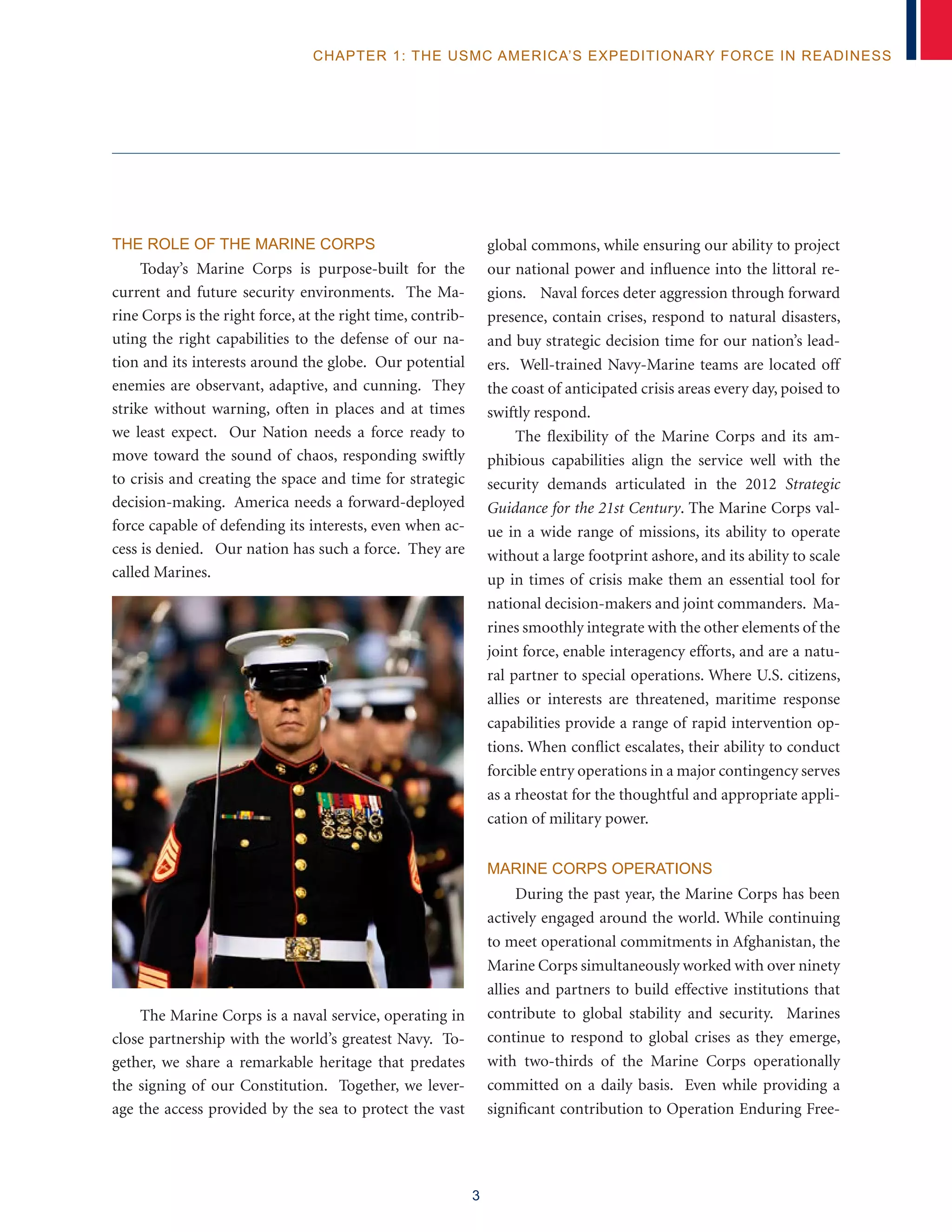 3
chapter 1: The USMC America’s Expeditionary Force in Readiness
The Role of the Marine Corps
Today’s Marine Corps is purpose-built for the
current and future security environments. The Ma-
rine Corps is the right force, at the right time, contrib-
uting the right capabilities to the defense of our na-
tion and its interests around the globe. Our potential
enemies are observant, adaptive, and cunning. They
strike without warning, often in places and at times
we least expect. Our Nation needs a force ready to
move toward the sound of chaos, responding swiftly
to crisis and creating the space and time for strategic
decision-making. America needs a forward-deployed
force capable of defending its interests, even when ac-
cess is denied. Our nation has such a force. They are
called Marines.
The Marine Corps is a naval service, operating in
close partnership with the world’s greatest Navy. To-
gether, we share a remarkable heritage that predates
the signing of our Constitution. Together, we lever-
age the access provided by the sea to protect the vast
global commons, while ensuring our ability to project
our national power and influence into the littoral re-
gions. Naval forces deter aggression through forward
presence, contain crises, respond to natural disasters,
and buy strategic decision time for our nation’s lead-
ers. Well-trained Navy-Marine teams are located off
the coast of anticipated crisis areas every day, poised to
swiftly respond.
The flexibility of the Marine Corps and its am-
phibious capabilities align the service well with the
security demands articulated in the 2012 Strategic
Guidance for the 21st Century. The Marine Corps val-
ue in a wide range of missions, its ability to operate
without a large footprint ashore, and its ability to scale
up in times of crisis make them an essential tool for
national decision-makers and joint commanders. Ma-
rines smoothly integrate with the other elements of the
joint force, enable interagency efforts, and are a natu-
ral partner to special operations. Where U.S. citizens,
allies or interests are threatened, maritime response
capabilities provide a range of rapid intervention op-
tions. When conflict escalates, their ability to conduct
forcible entry operations in a major contingency serves
as a rheostat for the thoughtful and appropriate appli-
cation of military power.
Marine Corps Operations
During the past year, the Marine Corps has been
actively engaged around the world. While continuing
to meet operational commitments in Afghanistan, the
Marine Corps simultaneously worked with over ninety
allies and partners to build effective institutions that
contribute to global stability and security. Marines
continue to respond to global crises as they emerge,
with two-thirds of the Marine Corps operationally
committed on a daily basis. Even while providing a
significant contribution to Operation Enduring Free-
 