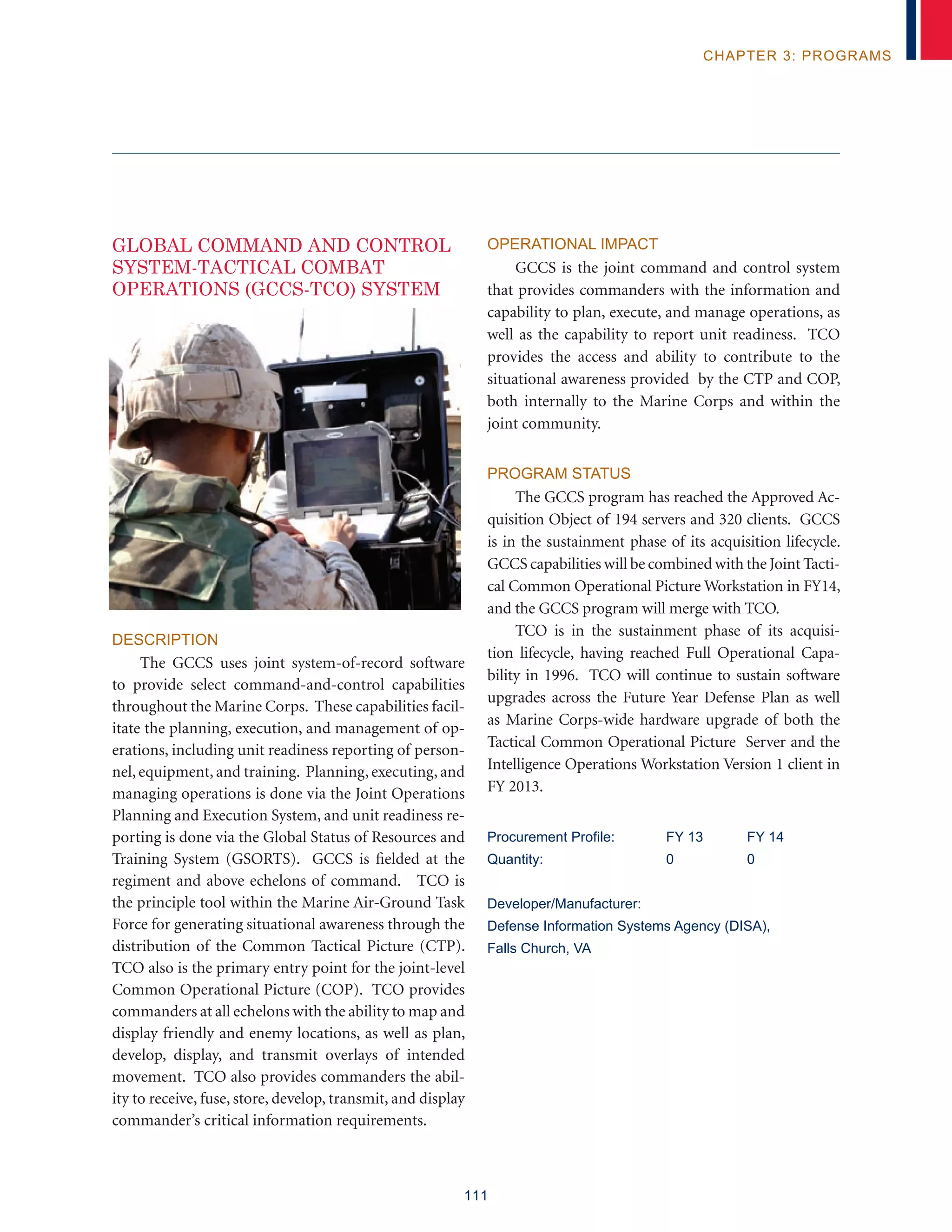 111
chapter 3: programs
Global Command and Control
System-Tactical Combat
Operations (GCCS-TCO) System
Description
The GCCS uses joint system-of-record software
to provide select command-and-control capabilities
throughout the Marine Corps. These capabilities facil-
itate the planning, execution, and management of op-
erations, including unit readiness reporting of person-
nel, equipment, and training. Planning, executing, and
managing operations is done via the Joint Operations
Planning and Execution System, and unit readiness re-
porting is done via the Global Status of Resources and
Training System (GSORTS). GCCS is fielded at the
regiment and above echelons of command. TCO is
the principle tool within the Marine Air-Ground Task
Force for generating situational awareness through the
distribution of the Common Tactical Picture (CTP).
TCO also is the primary entry point for the joint-level
Common Operational Picture (COP). TCO provides
commanders at all echelons with the ability to map and
display friendly and enemy locations, as well as plan,
develop, display, and transmit overlays of intended
movement. TCO also provides commanders the abil-
ity to receive, fuse, store, develop, transmit, and display
commander’s critical information requirements.
Operational Impact
GCCS is the joint command and control system
that provides commanders with the information and
capability to plan, execute, and manage operations, as
well as the capability to report unit readiness. TCO
provides the access and ability to contribute to the
situational awareness provided by the CTP and COP,
both internally to the Marine Corps and within the
joint community.
Program Status
The GCCS program has reached the Approved Ac-
quisition Object of 194 servers and 320 clients. GCCS
is in the sustainment phase of its acquisition lifecycle.
GCCS capabilities will be combined with the Joint Tacti-
cal Common Operational Picture Workstation in FY14,
and the GCCS program will merge with TCO.
TCO is in the sustainment phase of its acquisi-
tion lifecycle, having reached Full Operational Capa-
bility in 1996. TCO will continue to sustain software
upgrades across the Future Year Defense Plan as well
as Marine Corps-wide hardware upgrade of both the
Tactical Common Operational Picture Server and the
Intelligence Operations Workstation Version 1 client in
FY 2013.
Procurement Profile:	 FY 13	 FY 14
Quantity:	 0	 0
Developer/Manufacturer:
Defense Information Systems Agency (DISA),
Falls Church, VA
 
