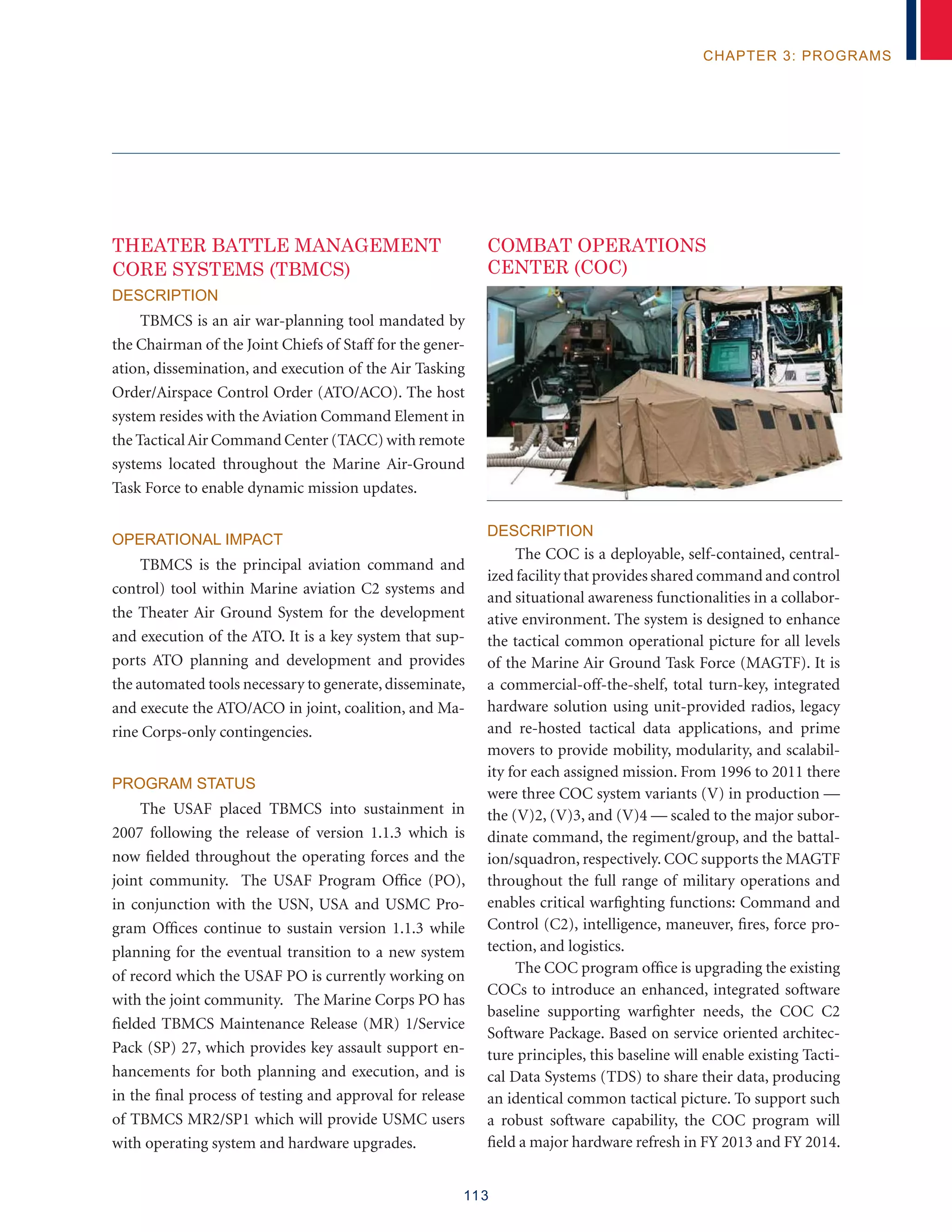 113
chapter 3: programs
THEATER BATTLE MANAGEMENT
CORE SYSTEMS (TBMCS)
Description
TBMCS is an air war-planning tool mandated by
the Chairman of the Joint Chiefs of Staff for the gener-
ation, dissemination, and execution of the Air Tasking
Order/Airspace Control Order (ATO/ACO). The host
system resides with the Aviation Command Element in
the TacticalAir Command Center (TACC) with remote
systems located throughout the Marine Air-Ground
Task Force to enable dynamic mission updates.
Operational Impact
TBMCS is the principal aviation command and
control) tool within Marine aviation C2 systems and
the Theater Air Ground System for the development
and execution of the ATO. It is a key system that sup-
ports ATO planning and development and provides
the automated tools necessary to generate, disseminate,
and execute the ATO/ACO in joint, coalition, and Ma-
rine Corps-only contingencies.
Program Status
The USAF placed TBMCS into sustainment in
2007 following the release of version 1.1.3 which is
now fielded throughout the operating forces and the
joint community. The USAF Program Office (PO),
in conjunction with the USN, USA and USMC Pro-
gram Offices continue to sustain version 1.1.3 while
planning for the eventual transition to a new system
of record which the USAF PO is currently working on
with the joint community. The Marine Corps PO has
fielded TBMCS Maintenance Release (MR) 1/Service
Pack (SP) 27, which provides key assault support en-
hancements for both planning and execution, and is
in the final process of testing and approval for release
of TBMCS MR2/SP1 which will provide USMC users
with operating system and hardware upgrades.
COMBAT OPERATIONS
CENTER (COC)
Description
The COC is a deployable, self-contained, central-
ized facility that provides shared command and control
and situational awareness functionalities in a collabor-
ative environment. The system is designed to enhance
the tactical common operational picture for all levels
of the Marine Air Ground Task Force (MAGTF). It is
a commercial-off-the-shelf, total turn-key, integrated
hardware solution using unit-provided radios, legacy
and re-hosted tactical data applications, and prime
movers to provide mobility, modularity, and scalabil-
ity for each assigned mission. From 1996 to 2011 there
were three COC system variants (V) in production —
the (V)2, (V)3, and (V)4 — scaled to the major subor-
dinate command, the regiment/group, and the battal-
ion/squadron, respectively. COC supports the MAGTF
throughout the full range of military operations and
enables critical warfighting functions: Command and
Control (C2), intelligence, maneuver, fires, force pro-
tection, and logistics.
The COC program office is upgrading the existing
COCs to introduce an enhanced, integrated software
baseline supporting warfighter needs, the COC C2
Software Package. Based on service oriented architec-
ture principles, this baseline will enable existing Tacti-
cal Data Systems (TDS) to share their data, producing
an identical common tactical picture. To support such
a robust software capability, the COC program will
field a major hardware refresh in FY 2013 and FY 2014.
 