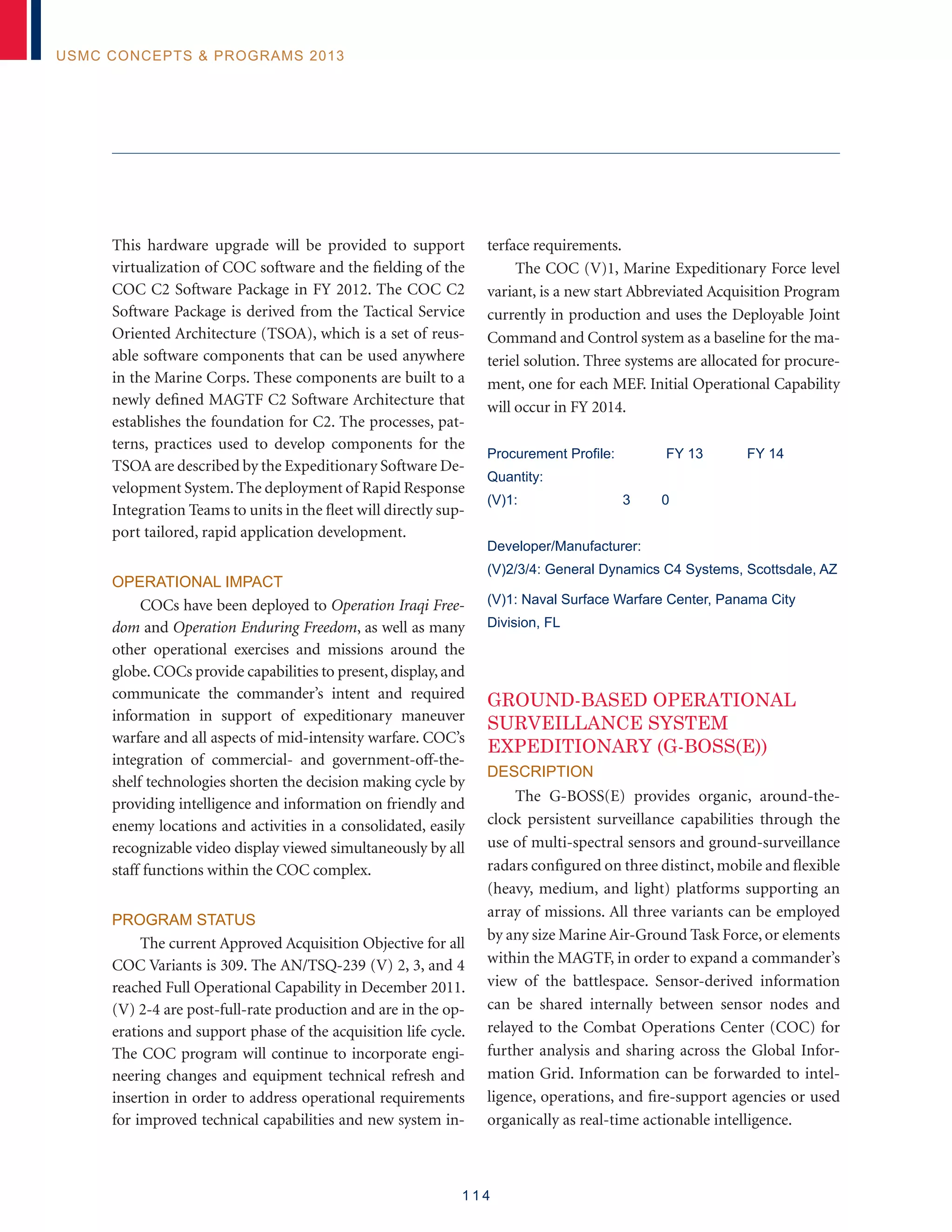 1 1 4
USMC Concepts  Programs 2013
This hardware upgrade will be provided to support
virtualization of COC software and the fielding of the
COC C2 Software Package in FY 2012. The COC C2
Software Package is derived from the Tactical Service
Oriented Architecture (TSOA), which is a set of reus-
able software components that can be used anywhere
in the Marine Corps. These components are built to a
newly defined MAGTF C2 Software Architecture that
establishes the foundation for C2. The processes, pat-
terns, practices used to develop components for the
TSOA are described by the Expeditionary Software De-
velopment System.The deployment of Rapid Response
Integration Teams to units in the fleet will directly sup-
port tailored, rapid application development.
Operational Impact
COCs have been deployed to Operation Iraqi Free-
dom and Operation Enduring Freedom, as well as many
other operational exercises and missions around the
globe. COCs provide capabilities to present, display, and
communicate the commander’s intent and required
information in support of expeditionary maneuver
warfare and all aspects of mid-intensity warfare. COC’s
integration of commercial- and government-off-the-
shelf technologies shorten the decision making cycle by
providing intelligence and information on friendly and
enemy locations and activities in a consolidated, easily
recognizable video display viewed simultaneously by all
staff functions within the COC complex.
Program Status
The current Approved Acquisition Objective for all
COC Variants is 309. The AN/TSQ-239 (V) 2, 3, and 4
reached Full Operational Capability in December 2011.
(V) 2-4 are post-full-rate production and are in the op-
erations and support phase of the acquisition life cycle.
The COC program will continue to incorporate engi-
neering changes and equipment technical refresh and
insertion in order to address operational requirements
for improved technical capabilities and new system in-
terface requirements.
The COC (V)1, Marine Expeditionary Force level
variant, is a new start Abbreviated Acquisition Program
currently in production and uses the Deployable Joint
Command and Control system as a baseline for the ma-
teriel solution. Three systems are allocated for procure-
ment, one for each MEF. Initial Operational Capability
will occur in FY 2014.
Procurement Profile:	 FY 13	 FY 14
Quantity:
(V)1: 3 0
Developer/Manufacturer:
(V)2/3/4: General Dynamics C4 Systems, Scottsdale, AZ
(V)1: Naval Surface Warfare Center, Panama City
Division, FL
GROUND-BASED OPERATIONAL
SURVEILLANCE SYSTEM
EXPEDITIONARY (G-BOSS(E))
Description
The G-BOSS(E) provides organic, around-the-
clock persistent surveillance capabilities through the
use of multi-spectral sensors and ground-surveillance
radars configured on three distinct, mobile and flexible
(heavy, medium, and light) platforms supporting an
array of missions. All three variants can be employed
by any size Marine Air-Ground Task Force, or elements
within the MAGTF, in order to expand a commander’s
view of the battlespace. Sensor-derived information
can be shared internally between sensor nodes and
relayed to the Combat Operations Center (COC) for
further analysis and sharing across the Global Infor-
mation Grid. Information can be forwarded to intel-
ligence, operations, and fire-support agencies or used
organically as real-time actionable intelligence.
 