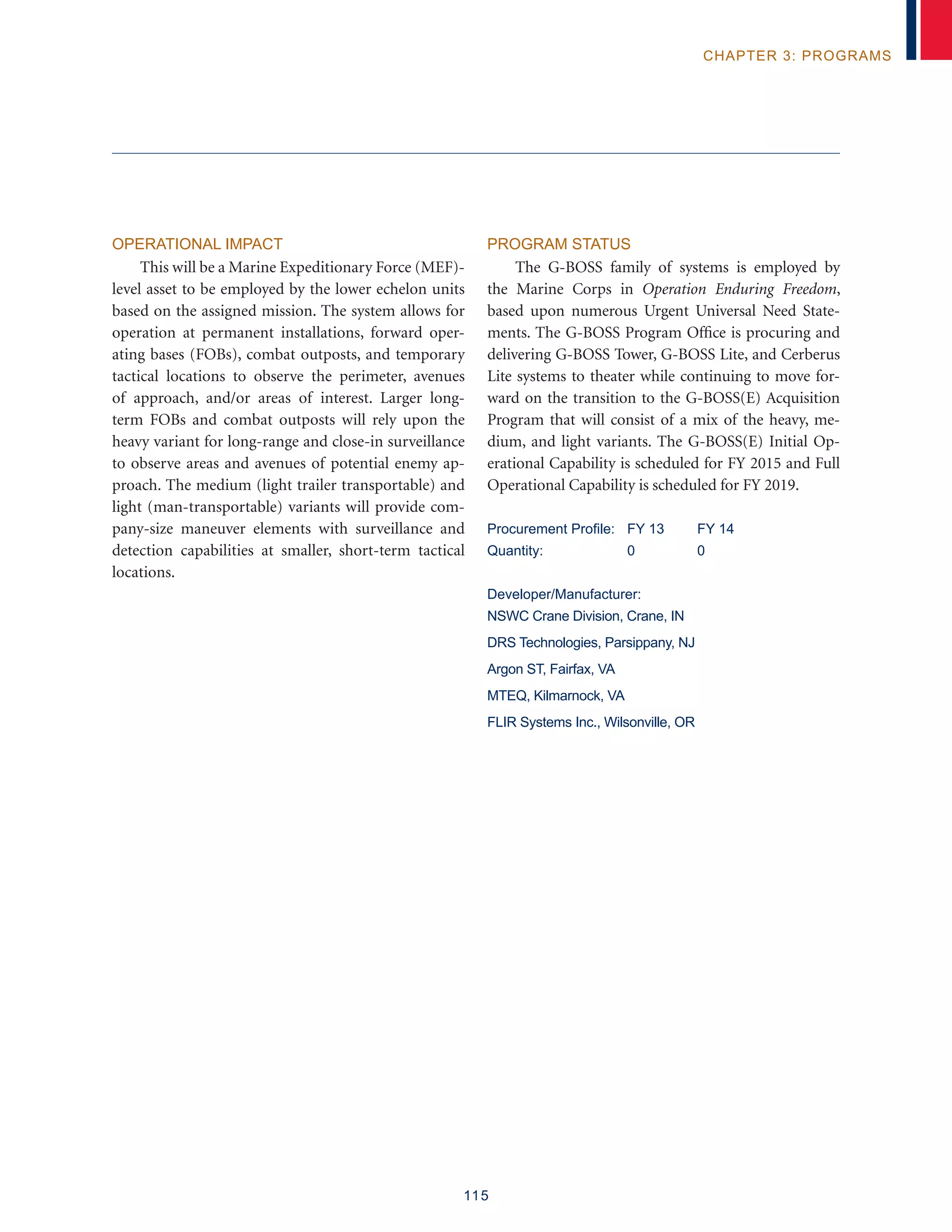 115
chapter 3: programs
Operational Impact
This will be a Marine Expeditionary Force (MEF)-
level asset to be employed by the lower echelon units
based on the assigned mission. The system allows for
operation at permanent installations, forward oper-
ating bases (FOBs), combat outposts, and temporary
tactical locations to observe the perimeter, avenues
of approach, and/or areas of interest. Larger long-
term FOBs and combat outposts will rely upon the
heavy variant for long-range and close-in surveillance
to observe areas and avenues of potential enemy ap-
proach. The medium (light trailer transportable) and
light (man-transportable) variants will provide com-
pany-size maneuver elements with surveillance and
detection capabilities at smaller, short-term tactical
locations.
Program Status
The G-BOSS family of systems is employed by
the Marine Corps in Operation Enduring Freedom,
based upon numerous Urgent Universal Need State-
ments. The G-BOSS Program Office is procuring and
delivering G-BOSS Tower, G-BOSS Lite, and Cerberus
Lite systems to theater while continuing to move for-
ward on the transition to the G-BOSS(E) Acquisition
Program that will consist of a mix of the heavy, me-
dium, and light variants. The G-BOSS(E) Initial Op-
erational Capability is scheduled for FY 2015 and Full
Operational Capability is scheduled for FY 2019.
Procurement Profile: 	 FY 13	 FY 14
Quantity:	 0	 0
Developer/Manufacturer:
NSWC Crane Division, Crane, IN
DRS Technologies, Parsippany, NJ
Argon ST, Fairfax, VA
MTEQ, Kilmarnock, VA
FLIR Systems Inc., Wilsonville, OR
 