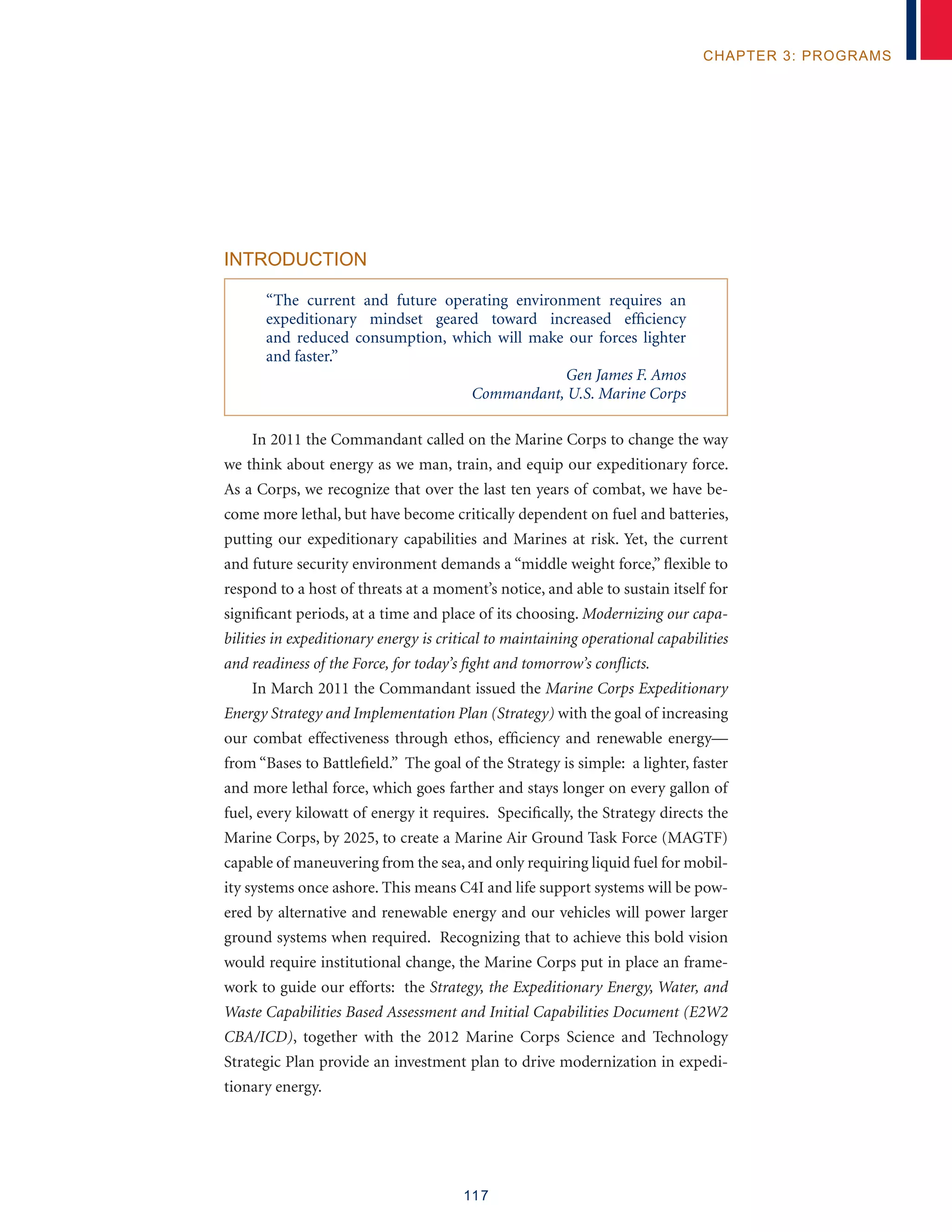 117
chapter 3: programs
Introduction
“The current and future operating environment requires an
expeditionary mindset geared toward increased efficiency
and reduced consumption, which will make our forces lighter
and faster.”
Gen James F. Amos
Commandant, U.S. Marine Corps
In 2011 the Commandant called on the Marine Corps to change the way
we think about energy as we man, train, and equip our expeditionary force.
As a Corps, we recognize that over the last ten years of combat, we have be-
come more lethal, but have become critically dependent on fuel and batteries,
putting our expeditionary capabilities and Marines at risk. Yet, the current
and future security environment demands a “middle weight force,” flexible to
respond to a host of threats at a moment’s notice, and able to sustain itself for
significant periods, at a time and place of its choosing. Modernizing our capa-
bilities in expeditionary energy is critical to maintaining operational capabilities
and readiness of the Force, for today’s fight and tomorrow’s conflicts.
In March 2011 the Commandant issued the Marine Corps Expeditionary
Energy Strategy and Implementation Plan (Strategy) with the goal of increasing
our combat effectiveness through ethos, efficiency and renewable energy—
from “Bases to Battlefield.” The goal of the Strategy is simple: a lighter, faster
and more lethal force, which goes farther and stays longer on every gallon of
fuel, every kilowatt of energy it requires. Specifically, the Strategy directs the
Marine Corps, by 2025, to create a Marine Air Ground Task Force (MAGTF)
capable of maneuvering from the sea, and only requiring liquid fuel for mobil-
ity systems once ashore. This means C4I and life support systems will be pow-
ered by alternative and renewable energy and our vehicles will power larger
ground systems when required. Recognizing that to achieve this bold vision
would require institutional change, the Marine Corps put in place an frame-
work to guide our efforts: the Strategy, the Expeditionary Energy, Water, and
Waste Capabilities Based Assessment and Initial Capabilities Document (E2W2
CBA/ICD), together with the 2012 Marine Corps Science and Technology
Strategic Plan provide an investment plan to drive modernization in expedi-
tionary energy.
 