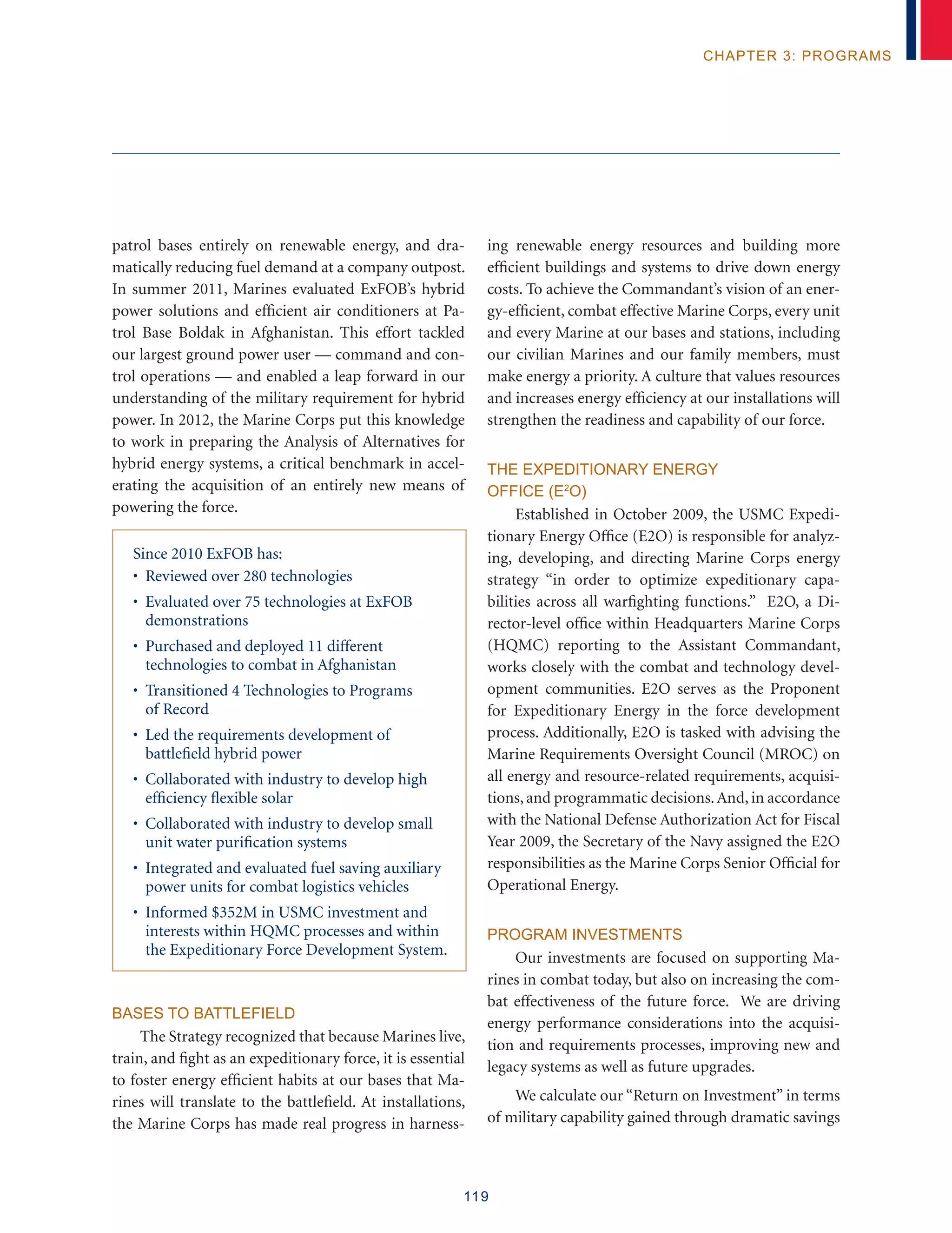 119
chapter 3: programs
patrol bases entirely on renewable energy, and dra-
matically reducing fuel demand at a company outpost.
In summer 2011, Marines evaluated ExFOB’s hybrid
power solutions and efficient air conditioners at Pa-
trol Base Boldak in Afghanistan. This effort tackled
our largest ground power user — command and con-
trol operations — and enabled a leap forward in our
understanding of the military requirement for hybrid
power. In 2012, the Marine Corps put this knowledge
to work in preparing the Analysis of Alternatives for
hybrid energy systems, a critical benchmark in accel-
erating the acquisition of an entirely new means of
powering the force.
Since 2010 ExFOB has:
• Reviewed over 280 technologies
• Evaluated over 75 technologies at ExFOB
demonstrations
• Purchased and deployed 11 different
technologies to combat in Afghanistan
• Transitioned 4 Technologies to Programs
of Record
• Led the requirements development of
battlefield hybrid power
• Collaborated with industry to develop high
efficiency flexible solar
• Collaborated with industry to develop small
unit water purification systems
• Integrated and evaluated fuel saving auxiliary
power units for combat logistics vehicles
• Informed $352M in USMC investment and
interests within HQMC processes and within
the Expeditionary Force Development System.
Bases to Battlefield
The Strategy recognized that because Marines live,
train, and fight as an expeditionary force, it is essential
to foster energy efficient habits at our bases that Ma-
rines will translate to the battlefield. At installations,
the Marine Corps has made real progress in harness-
ing renewable energy resources and building more
efficient buildings and systems to drive down energy
costs. To achieve the Commandant’s vision of an ener-
gy-efficient, combat effective Marine Corps, every unit
and every Marine at our bases and stations, including
our civilian Marines and our family members, must
make energy a priority. A culture that values resources
and increases energy efficiency at our installations will
strengthen the readiness and capability of our force.
The Expeditionary Energy
Office (E2
O)
Established in October 2009, the USMC Expedi-
tionary Energy Office (E2O) is responsible for analyz-
ing, developing, and directing Marine Corps energy
strategy “in order to optimize expeditionary capa-
bilities across all warfighting functions.” E2O, a Di-
rector-level office within Headquarters Marine Corps
(HQMC) reporting to the Assistant Commandant,
works closely with the combat and technology devel-
opment communities. E2O serves as the Proponent
for Expeditionary Energy in the force development
process. Additionally, E2O is tasked with advising the
Marine Requirements Oversight Council (MROC) on
all energy and resource-related requirements, acquisi-
tions, and programmatic decisions.And, in accordance
with the National Defense Authorization Act for Fiscal
Year 2009, the Secretary of the Navy assigned the E2O
responsibilities as the Marine Corps Senior Official for
Operational Energy.
Program Investments
Our investments are focused on supporting Ma-
rines in combat today, but also on increasing the com-
bat effectiveness of the future force. We are driving
energy performance considerations into the acquisi-
tion and requirements processes, improving new and
legacy systems as well as future upgrades.
We calculate our “Return on Investment” in terms
of military capability gained through dramatic savings
 