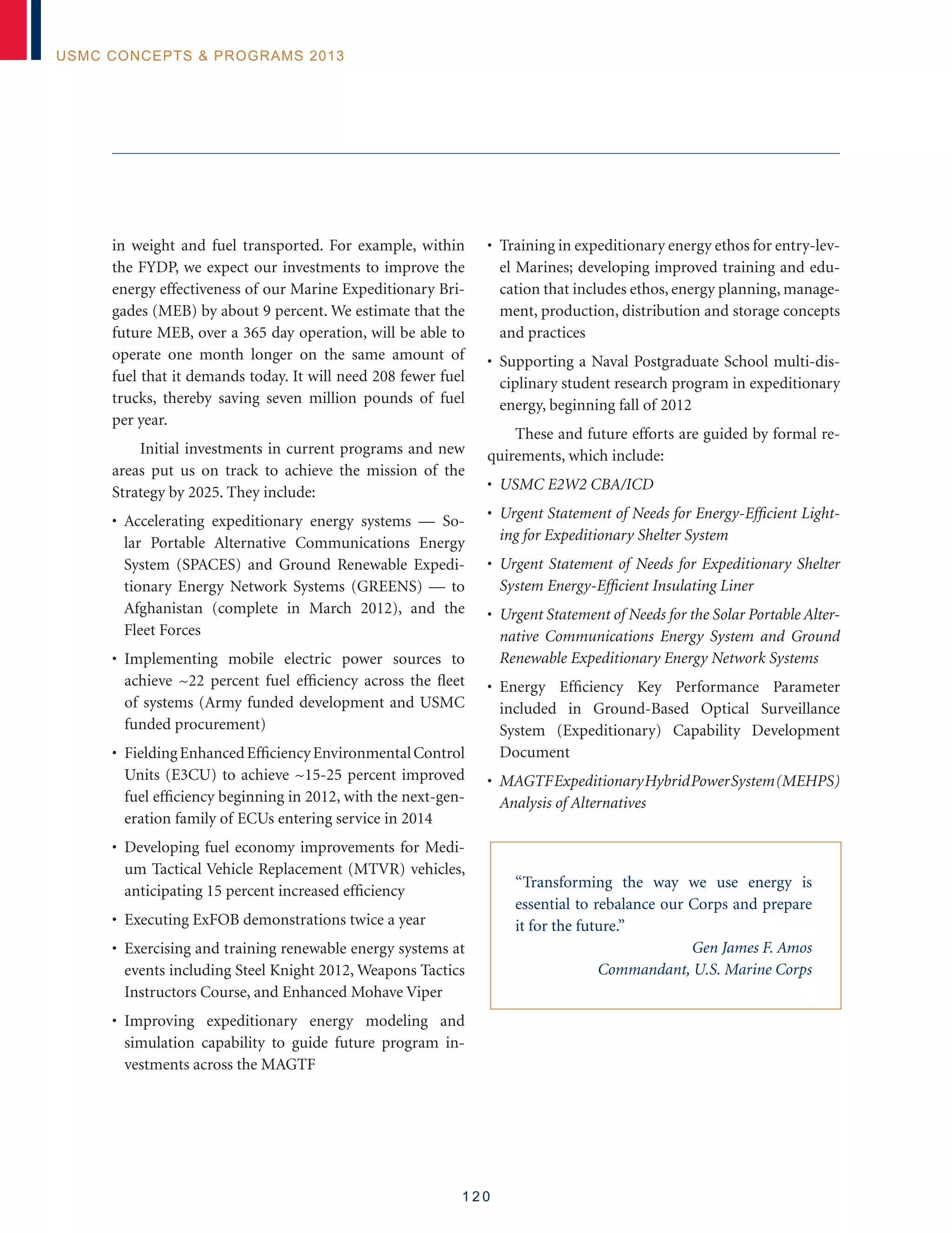 1 2 0
USMC Concepts  Programs 2013
in weight and fuel transported. For example, within
the FYDP, we expect our investments to improve the
energy effectiveness of our Marine Expeditionary Bri-
gades (MEB) by about 9 percent. We estimate that the
future MEB, over a 365 day operation, will be able to
operate one month longer on the same amount of
fuel that it demands today. It will need 208 fewer fuel
trucks, thereby saving seven million pounds of fuel
per year.
Initial investments in current programs and new
areas put us on track to achieve the mission of the
Strategy by 2025. They include:
• Accelerating expeditionary energy systems — So-
lar Portable Alternative Communications Energy
System (SPACES) and Ground Renewable Expedi-
tionary Energy Network Systems (GREENS) — to
Afghanistan (complete in March 2012), and the
Fleet Forces
• Implementing mobile electric power sources to
achieve ~22 percent fuel efficiency across the fleet
of systems (Army funded development and USMC
funded procurement)
• FieldingEnhancedEfficiencyEnvironmentalControl
Units (E3CU) to achieve ~15-25 percent improved
fuel efficiency beginning in 2012, with the next-gen-
eration family of ECUs entering service in 2014
• Developing fuel economy improvements for Medi-
um Tactical Vehicle Replacement (MTVR) vehicles,
anticipating 15 percent increased efficiency
• Executing ExFOB demonstrations twice a year
• Exercising and training renewable energy systems at
events including Steel Knight 2012, Weapons Tactics
Instructors Course, and Enhanced Mohave Viper
• Improving expeditionary energy modeling and
simulation capability to guide future program in-
vestments across the MAGTF
• Training in expeditionary energy ethos for entry-lev-
el Marines; developing improved training and edu-
cation that includes ethos, energy planning, manage-
ment, production, distribution and storage concepts
and practices
• Supporting a Naval Postgraduate School multi-dis-
ciplinary student research program in expeditionary
energy, beginning fall of 2012
These and future efforts are guided by formal re-
quirements, which include:
• USMC E2W2 CBA/ICD
• Urgent Statement of Needs for Energy-Efficient Light-
ing for Expeditionary Shelter System
• Urgent Statement of Needs for Expeditionary Shelter
System Energy-Efficient Insulating Liner
• Urgent Statement of Needs for the Solar Portable Alter-
native Communications Energy System and Ground
Renewable Expeditionary Energy Network Systems
• Energy Efficiency Key Performance Parameter
included in Ground-Based Optical Surveillance
System (Expeditionary) Capability Development
Document
• MAGTFExpeditionaryHybridPowerSystem(MEHPS)
Analysis of Alternatives
“Transforming the way we use energy is
essential to rebalance our Corps and prepare
it for the future.”
Gen James F. Amos
Commandant, U.S. Marine Corps
 