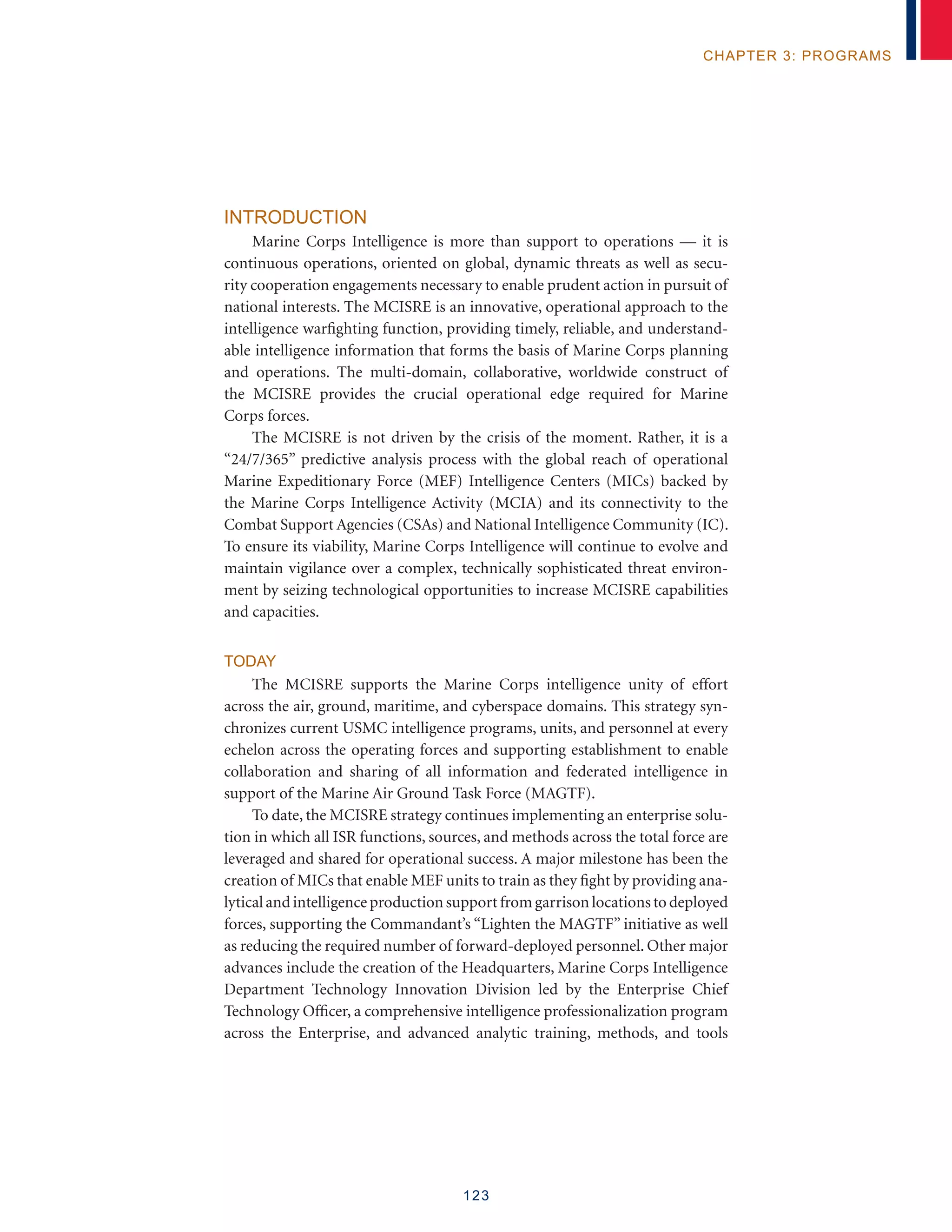 123
chapter 3: programs
Introduction
Marine Corps Intelligence is more than support to operations — it is
continuous operations, oriented on global, dynamic threats as well as secu-
rity cooperation engagements necessary to enable prudent action in pursuit of
national interests. The MCISRE is an innovative, operational approach to the
intelligence warfighting function, providing timely, reliable, and understand-
able intelligence information that forms the basis of Marine Corps planning
and operations. The multi-domain, collaborative, worldwide construct of
the MCISRE provides the crucial operational edge required for Marine
Corps forces.
The MCISRE is not driven by the crisis of the moment. Rather, it is a
“24/7/365” predictive analysis process with the global reach of operational
Marine Expeditionary Force (MEF) Intelligence Centers (MICs) backed by
the Marine Corps Intelligence Activity (MCIA) and its connectivity to the
Combat Support Agencies (CSAs) and National Intelligence Community (IC).
To ensure its viability, Marine Corps Intelligence will continue to evolve and
maintain vigilance over a complex, technically sophisticated threat environ-
ment by seizing technological opportunities to increase MCISRE capabilities
and capacities.
Today
The MCISRE supports the Marine Corps intelligence unity of effort
across the air, ground, maritime, and cyberspace domains. This strategy syn-
chronizes current USMC intelligence programs, units, and personnel at every
echelon across the operating forces and supporting establishment to enable
collaboration and sharing of all information and federated intelligence in
support of the Marine Air Ground Task Force (MAGTF).
To date, the MCISRE strategy continues implementing an enterprise solu-
tion in which all ISR functions, sources, and methods across the total force are
leveraged and shared for operational success. A major milestone has been the
creation of MICs that enable MEF units to train as they fight by providing ana-
lytical and intelligenceproduction support from garrison locations to deployed
forces, supporting the Commandant’s “Lighten the MAGTF” initiative as well
as reducing the required number of forward-deployed personnel. Other major
advances include the creation of the Headquarters, Marine Corps Intelligence
Department Technology Innovation Division led by the Enterprise Chief
Technology Officer, a comprehensive intelligence professionalization program
across the Enterprise, and advanced analytic training, methods, and tools
 